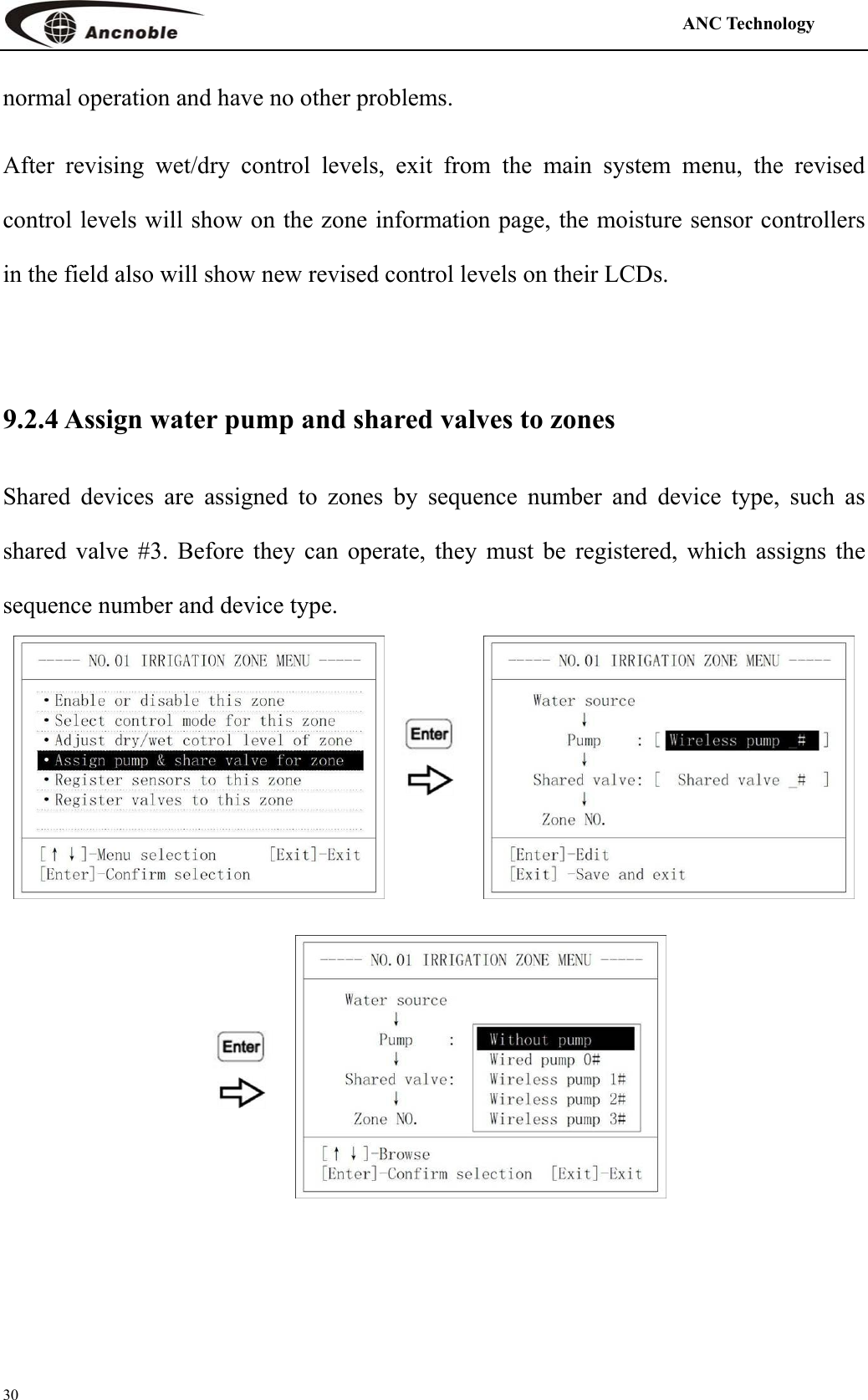                                                                                            ANC Technology   30 normal operation and have no other problems.   After revising wet/dry control levels, exit from the main system menu, the revised control levels will show on the zone information page, the moisture sensor controllers in the field also will show new revised control levels on their LCDs.  9.2.4 Assign water pump and shared valves to zones Shared devices are assigned to zones by sequence number and device type, such as shared valve #3. Before they can operate, they must be registered, which assigns the sequence number and device type.     