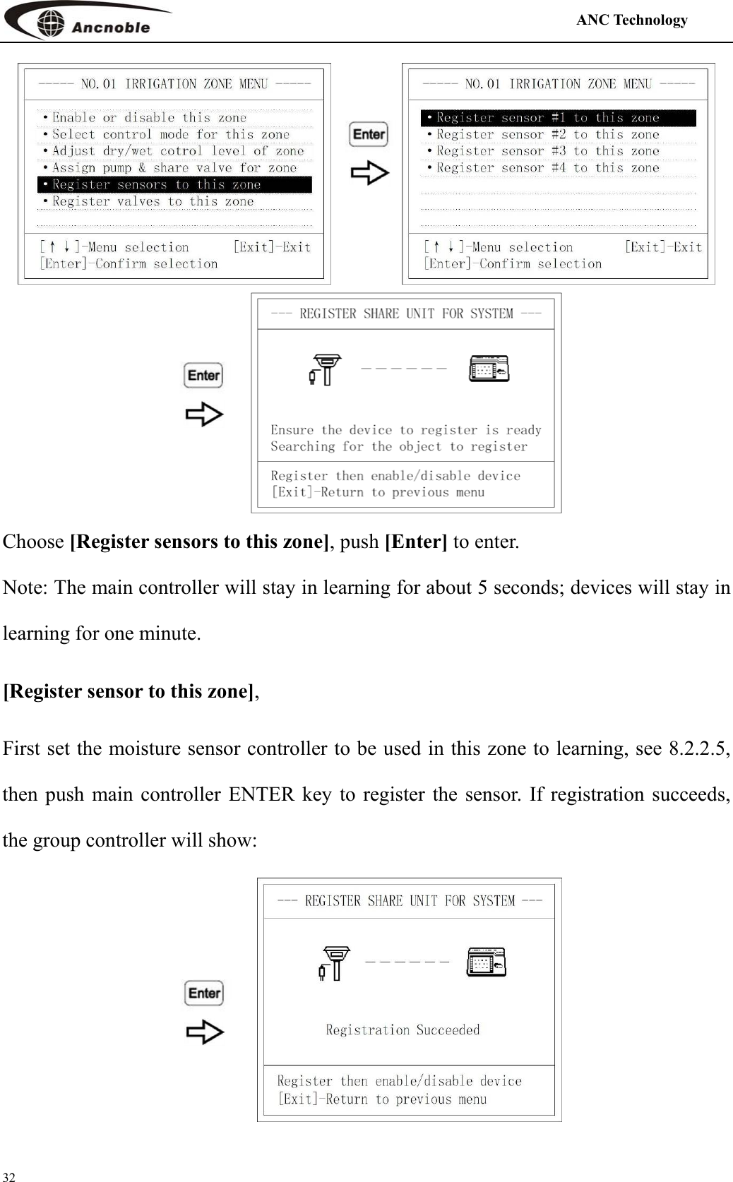                                                                                            ANC Technology   32   Choose [Register sensors to this zone], push [Enter] to enter. Note: The main controller will stay in learning for about 5 seconds; devices will stay in learning for one minute.   [Register sensor to this zone],  First set the moisture sensor controller to be used in this zone to learning, see 8.2.2.5, then push main controller ENTER key to register the sensor. If registration succeeds, the group controller will show:  