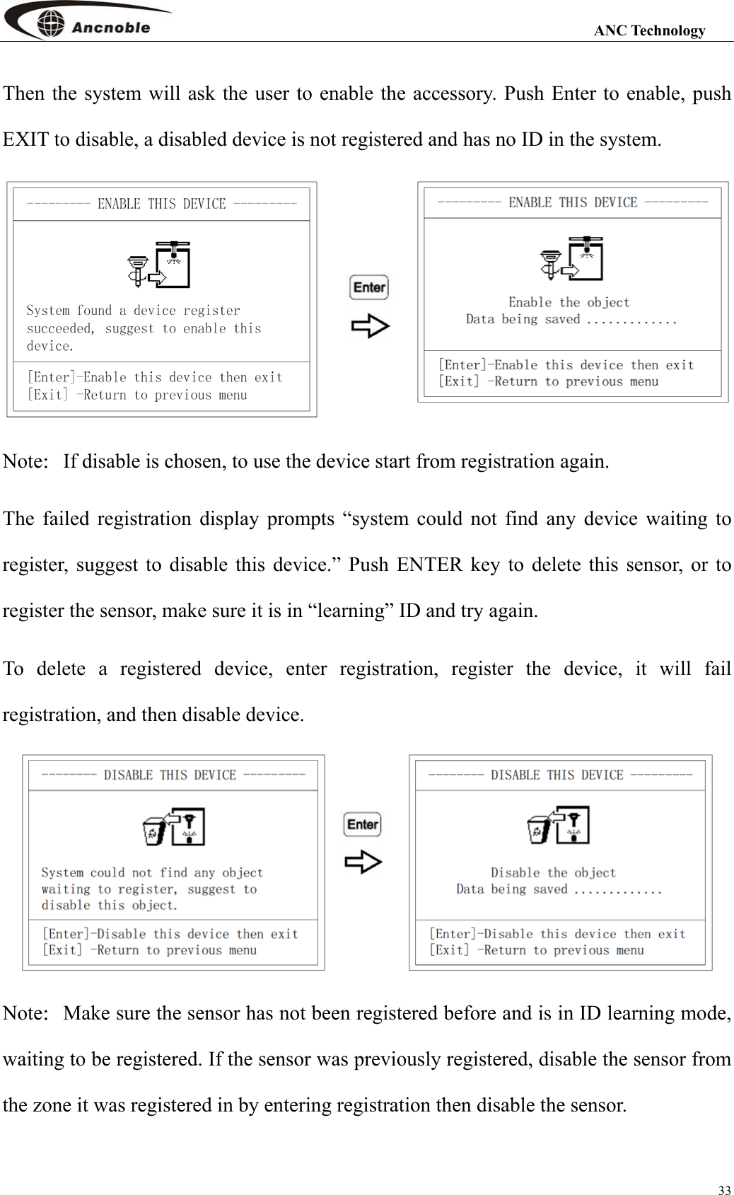                                                                                                                 ANC Technology 33 Then the system will ask the user to enable the accessory. Push Enter to enable, push EXIT to disable, a disabled device is not registered and has no ID in the system.  Note：If disable is chosen, to use the device start from registration again. The failed registration display prompts “system could not find any device waiting to register, suggest to disable this device.” Push ENTER key to delete this sensor, or to register the sensor, make sure it is in “learning” ID and try again. To delete a registered device, enter registration, register the device, it will fail registration, and then disable device.  Note：Make sure the sensor has not been registered before and is in ID learning mode, waiting to be registered. If the sensor was previously registered, disable the sensor from the zone it was registered in by entering registration then disable the sensor.  