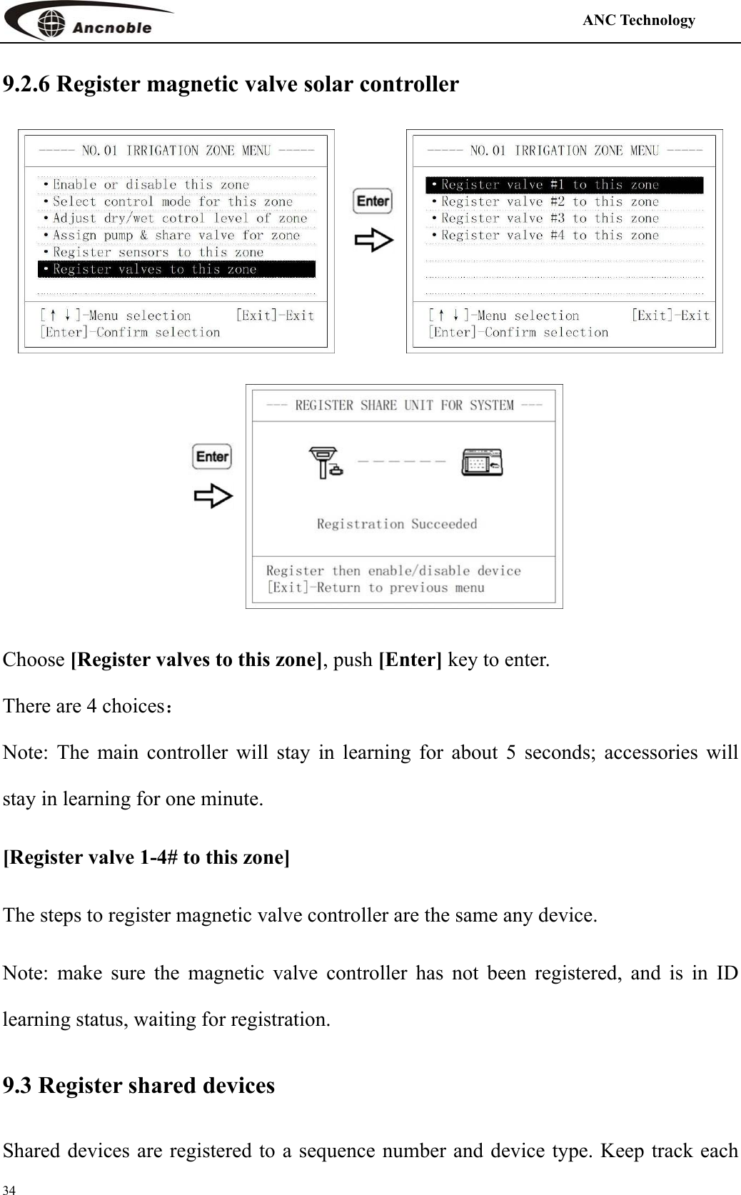                                                                                            ANC Technology   34 9.2.6 Register magnetic valve solar controller     Choose [Register valves to this zone], push [Enter] key to enter. There are 4 choices： Note: The main controller will stay in learning for about 5 seconds; accessories will stay in learning for one minute.   [Register valve 1-4# to this zone] The steps to register magnetic valve controller are the same any device. Note: make sure the magnetic valve controller has not been registered, and is in ID learning status, waiting for registration.   9.3 Register shared devices Shared devices are registered to a sequence number and device type. Keep track each 