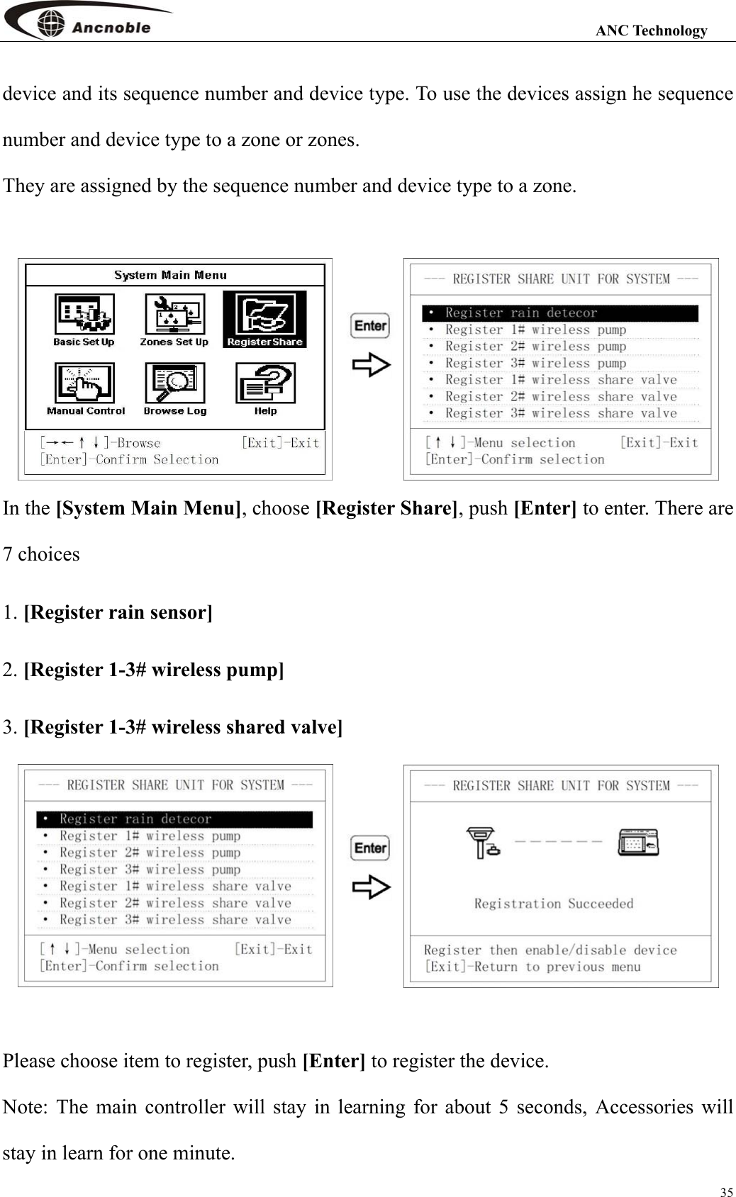                                                                                                                 ANC Technology 35 device and its sequence number and device type. To use the devices assign he sequence number and device type to a zone or zones. They are assigned by the sequence number and device type to a zone.     In the [System Main Menu], choose [Register Share], push [Enter] to enter. There are 7 choices 1. [Register rain sensor] 2. [Register 1-3# wireless pump] 3. [Register 1-3# wireless shared valve]     Please choose item to register, push [Enter] to register the device. Note: The main controller will stay in learning for about 5 seconds, Accessories will stay in learn for one minute.   