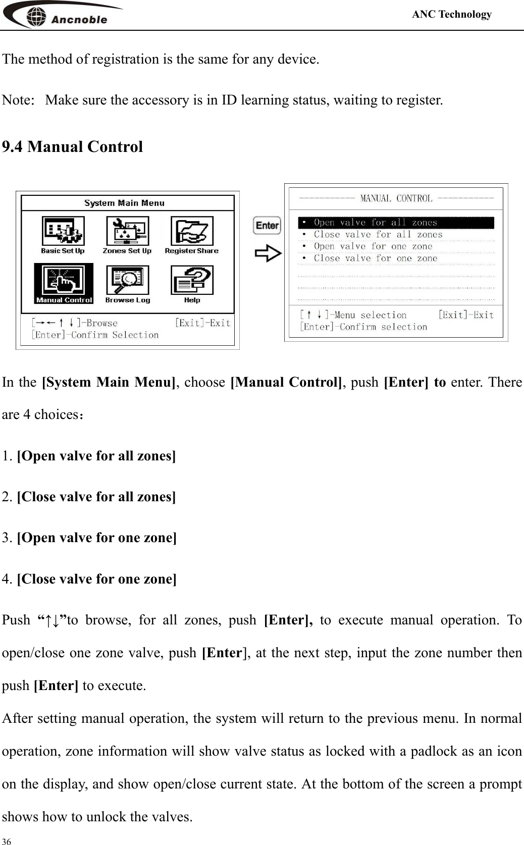                                                                                            ANC Technology   36 The method of registration is the same for any device. Note：Make sure the accessory is in ID learning status, waiting to register. 9.4 Manual Control  In the [System Main Menu], choose [Manual Control], push [Enter] to enter. There are 4 choices： 1. [Open valve for all zones] 2. [Close valve for all zones] 3. [Open valve for one zone] 4. [Close valve for one zone] Push  “↑↓”to browse, for all zones, push [Enter], to execute manual operation. To open/close one zone valve, push [Enter], at the next step, input the zone number then push [Enter] to execute. After setting manual operation, the system will return to the previous menu. In normal operation, zone information will show valve status as locked with a padlock as an icon on the display, and show open/close current state. At the bottom of the screen a prompt shows how to unlock the valves. 