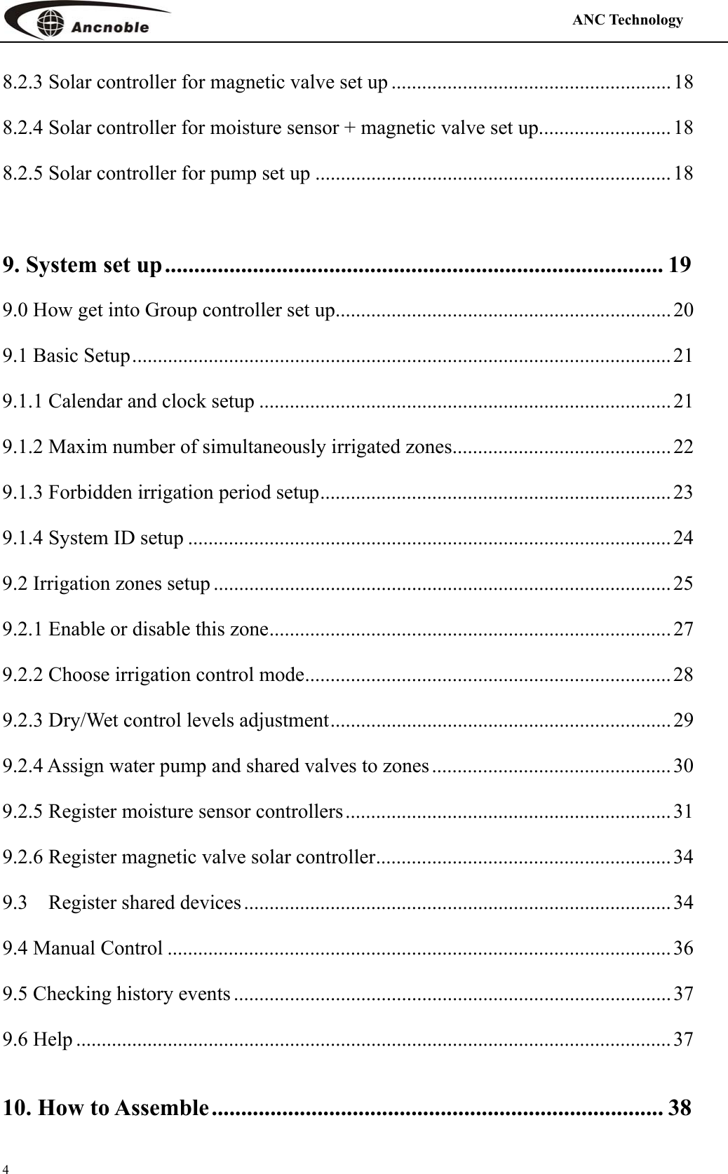                                                                                            ANC Technology   4 8.2.3 Solar controller for magnetic valve set up .......................................................18 8.2.4 Solar controller for moisture sensor + magnetic valve set up.......................... 18 8.2.5 Solar controller for pump set up ......................................................................18  9. System set up..................................................................................... 19 9.0 How get into Group controller set up.................................................................. 20 9.1 Basic Setup..........................................................................................................21 9.1.1 Calendar and clock setup .................................................................................21 9.1.2 Maxim number of simultaneously irrigated zones........................................... 22 9.1.3 Forbidden irrigation period setup..................................................................... 23 9.1.4 System ID setup ............................................................................................... 24 9.2 Irrigation zones setup ..........................................................................................25 9.2.1 Enable or disable this zone............................................................................... 27 9.2.2 Choose irrigation control mode........................................................................ 28 9.2.3 Dry/Wet control levels adjustment...................................................................29 9.2.4 Assign water pump and shared valves to zones...............................................30 9.2.5 Register moisture sensor controllers................................................................31 9.2.6 Register magnetic valve solar controller.......................................................... 34 9.3 Register shared devices ....................................................................................34 9.4 Manual Control ...................................................................................................36 9.5 Checking history events ......................................................................................37 9.6 Help .....................................................................................................................37 10. How to Assemble............................................................................. 38 