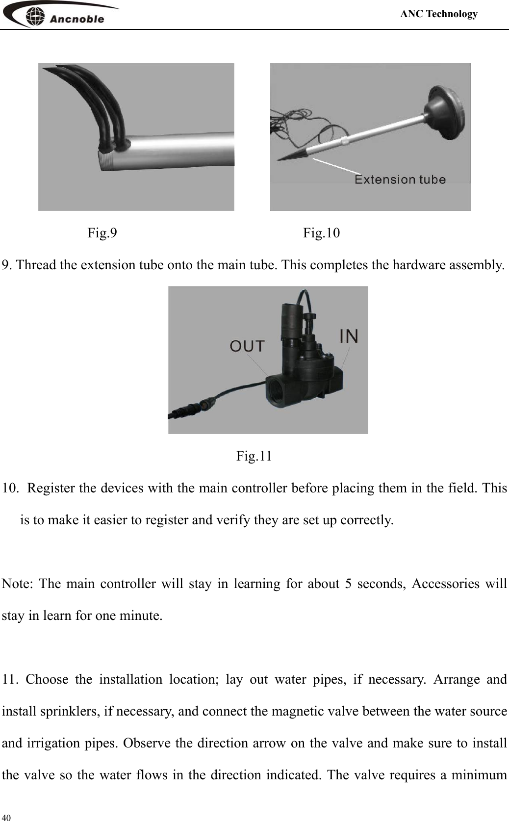                                                                                            ANC Technology   40                   Fig.9                          Fig.10 9. Thread the extension tube onto the main tube. This completes the hardware assembly.        Fig.11 10.   Register the devices with the main controller before placing them in the field. This is to make it easier to register and verify they are set up correctly.    Note: The main controller will stay in learning for about 5 seconds, Accessories will stay in learn for one minute.    11. Choose the installation location; lay out water pipes, if necessary. Arrange and install sprinklers, if necessary, and connect the magnetic valve between the water source and irrigation pipes. Observe the direction arrow on the valve and make sure to install the valve so the water flows in the direction indicated. The valve requires a minimum 