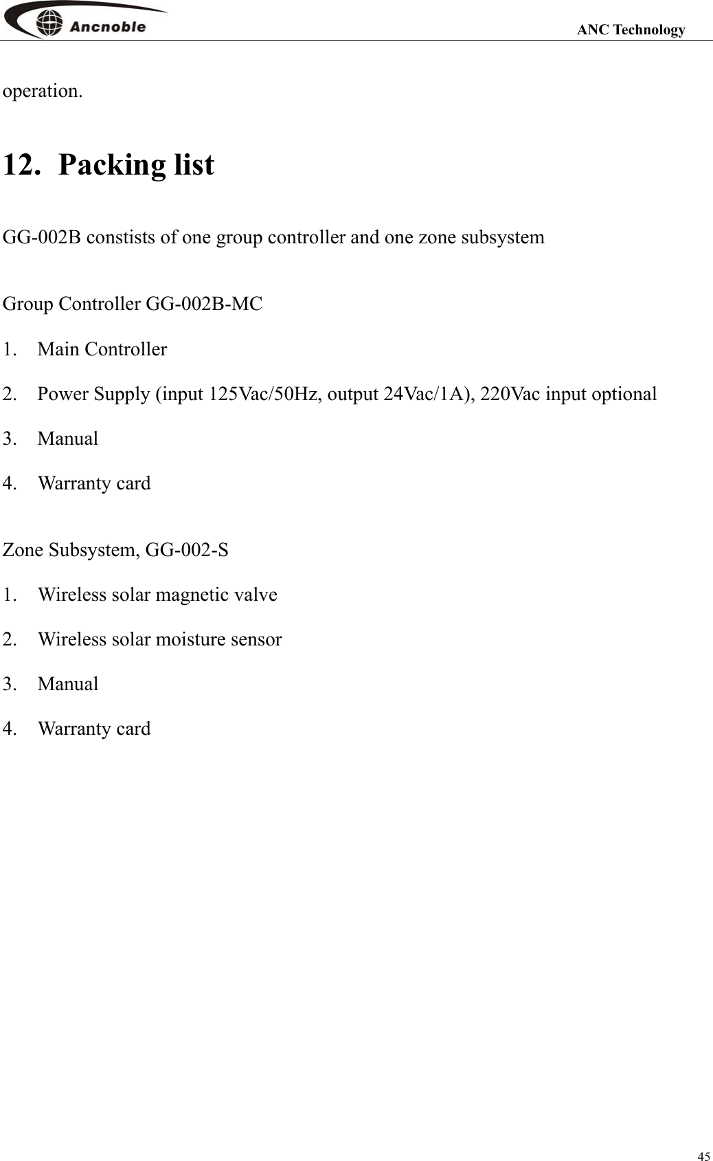                                                                                                                 ANC Technology 45 operation. 12.  Packing list GG-002B constists of one group controller and one zone subsystem  Group Controller GG-002B-MC 1.  Main Controller    2.    Power Supply (input 125Vac/50Hz, output 24Vac/1A), 220Vac input optional 3.  Manual    4.  Warranty card  Zone Subsystem, GG-002-S 1.  Wireless solar magnetic valve 2.    Wireless solar moisture sensor   3.  Manual 4.  Warranty card   