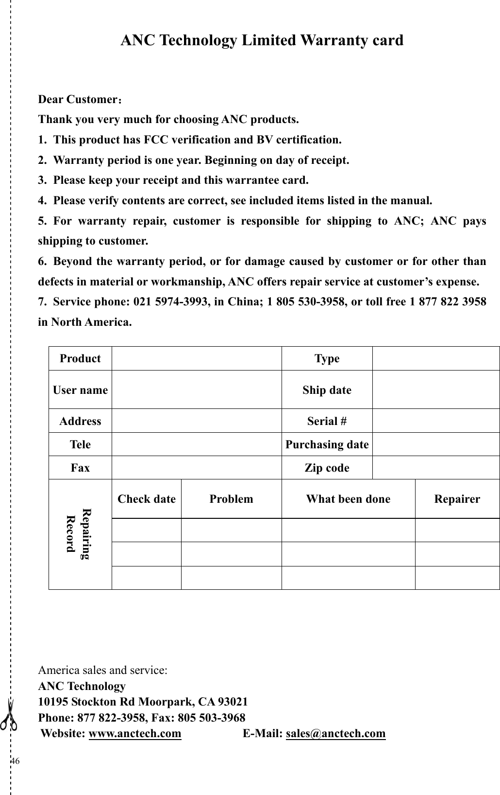  46   ANC Technology Limited Warranty card  Dear Customer： Thank you very much for choosing ANC products. 1. This product has FCC verification and BV certification.   2. Warranty period is one year. Beginning on day of receipt. 3. Please keep your receipt and this warrantee card.     4. Please verify contents are correct, see included items listed in the manual.     5. For warranty repair, customer is responsible for shipping to ANC; ANC pays shipping to customer. 6. Beyond the warranty period, or for damage caused by customer or for other than defects in material or workmanship, ANC offers repair service at customer’s expense. 7. Service phone: 021 5974-3993, in China; 1 805 530-3958, or toll free 1 877 822 3958 in North America.                       America sales and service: ANC Technology 10195 Stockton Rd Moorpark, CA 93021 Phone: 877 822-3958, Fax: 805 503-3968 Website: www.anctech.com          E-Mail: sales@anctech.com  Product  Type   User name  Ship date  Address   Serial #   Tele  Purchasing date  Fax   Zip code   Check date Problem  What been done  Repairer             Repairing Record       