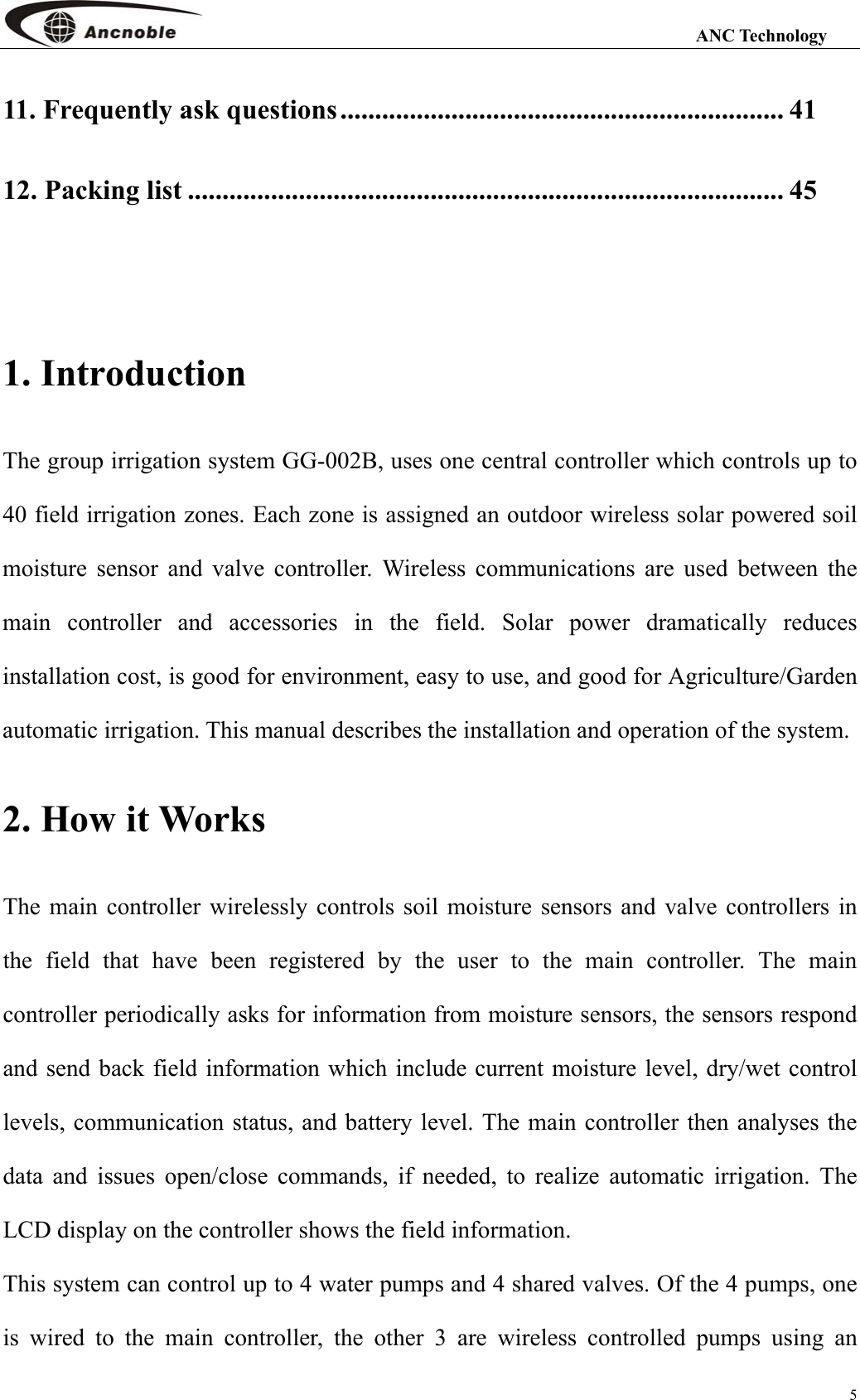                                                                                                                 ANC Technology 5 11. Frequently ask questions................................................................ 41 12. Packing list ...................................................................................... 45  1. Introduction The group irrigation system GG-002B, uses one central controller which controls up to 40 field irrigation zones. Each zone is assigned an outdoor wireless solar powered soil moisture sensor and valve controller. Wireless communications are used between the main controller and accessories in the field. Solar power dramatically reduces installation cost, is good for environment, easy to use, and good for Agriculture/Garden automatic irrigation. This manual describes the installation and operation of the system.   2. How it Works The main controller wirelessly controls soil moisture sensors and valve controllers in the field that have been registered by the user to the main controller. The main controller periodically asks for information from moisture sensors, the sensors respond and send back field information which include current moisture level, dry/wet control levels, communication status, and battery level. The main controller then analyses the data and issues open/close commands, if needed, to realize automatic irrigation. The LCD display on the controller shows the field information. This system can control up to 4 water pumps and 4 shared valves. Of the 4 pumps, one is wired to the main controller, the other 3 are wireless controlled pumps using an 