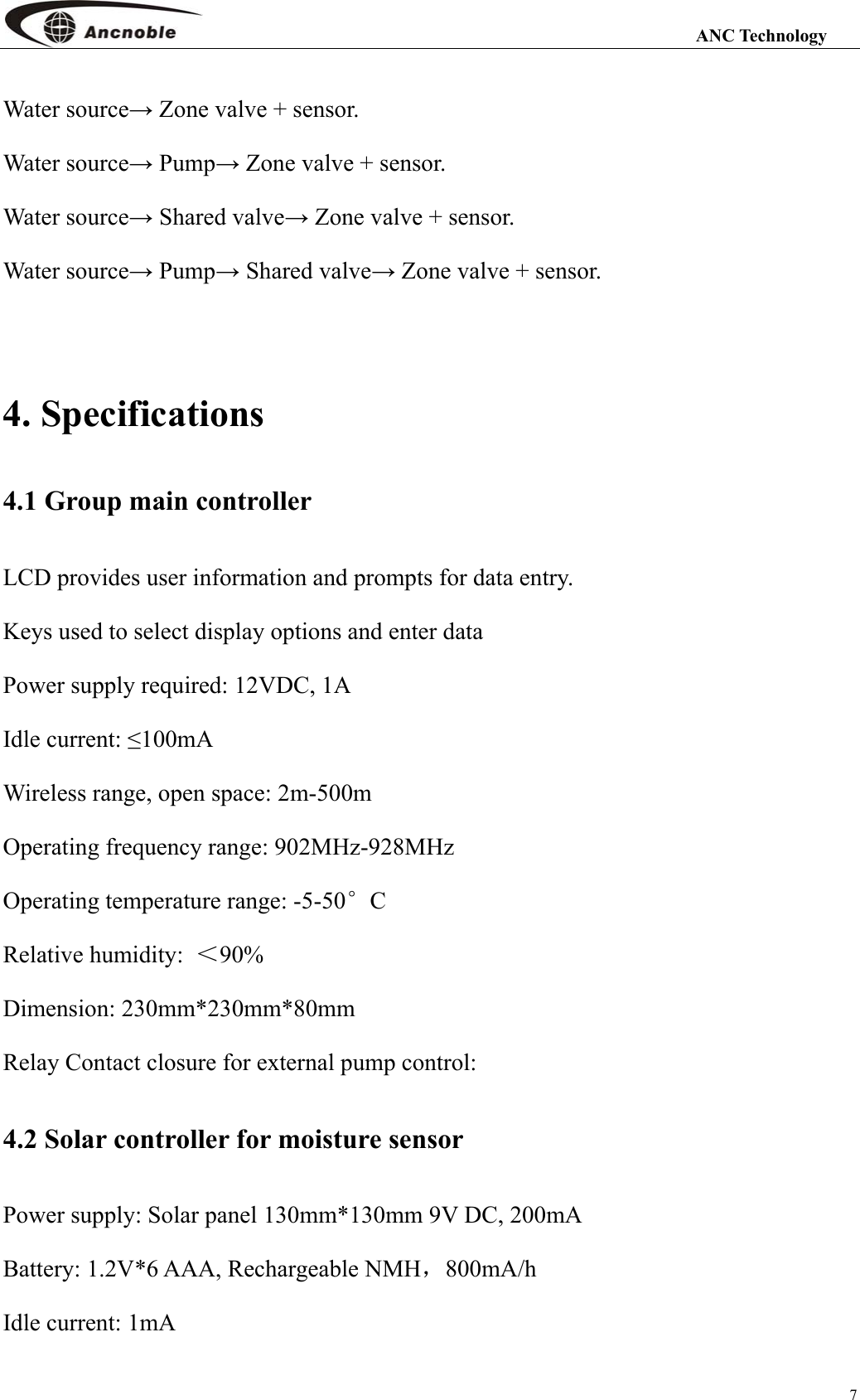                                                                                                                 ANC Technology 7 Water source→ Zone valve + sensor. Water source→ Pump→ Zone valve + sensor. Water source→ Shared valve→ Zone valve + sensor. Water source→ Pump→ Shared valve→ Zone valve + sensor.  4. Specifications 4.1 Group main controller LCD provides user information and prompts for data entry.   Keys used to select display options and enter data Power supply required: 12VDC, 1A Idle current: ≤100mA   Wireless range, open space: 2m-500m Operating frequency range: 902MHz-928MHz Operating temperature range: -5-50°C   Relative humidity:  ＜90% Dimension: 230mm*230mm*80mm Relay Contact closure for external pump control: 4.2 Solar controller for moisture sensor   Power supply: Solar panel 130mm*130mm 9V DC, 200mA Battery: 1.2V*6 AAA, Rechargeable NMH，800mA/h Idle current: 1mA 