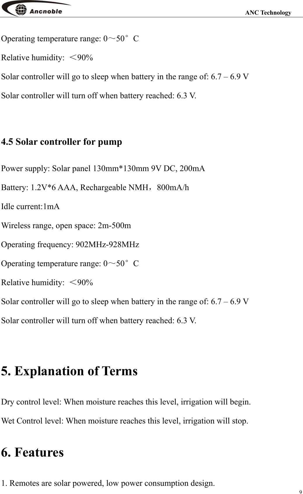                                                                                                                 ANC Technology 9 Operating temperature range: 0～50°C    Relative humidity:  ＜90% Solar controller will go to sleep when battery in the range of: 6.7 – 6.9 V Solar controller will turn off when battery reached: 6.3 V.  4.5 Solar controller for pump   Power supply: Solar panel 130mm*130mm 9V DC, 200mA Battery: 1.2V*6 AAA, Rechargeable NMH，800mA/h  Idle current:1mA Wireless range, open space: 2m-500m Operating frequency: 902MHz-928MHz Operating temperature range: 0～50°C    Relative humidity:  ＜90% Solar controller will go to sleep when battery in the range of: 6.7 – 6.9 V Solar controller will turn off when battery reached: 6.3 V.  5. Explanation of Terms Dry control level: When moisture reaches this level, irrigation will begin. Wet Control level: When moisture reaches this level, irrigation will stop. 6. Features 1. Remotes are solar powered, low power consumption design. 