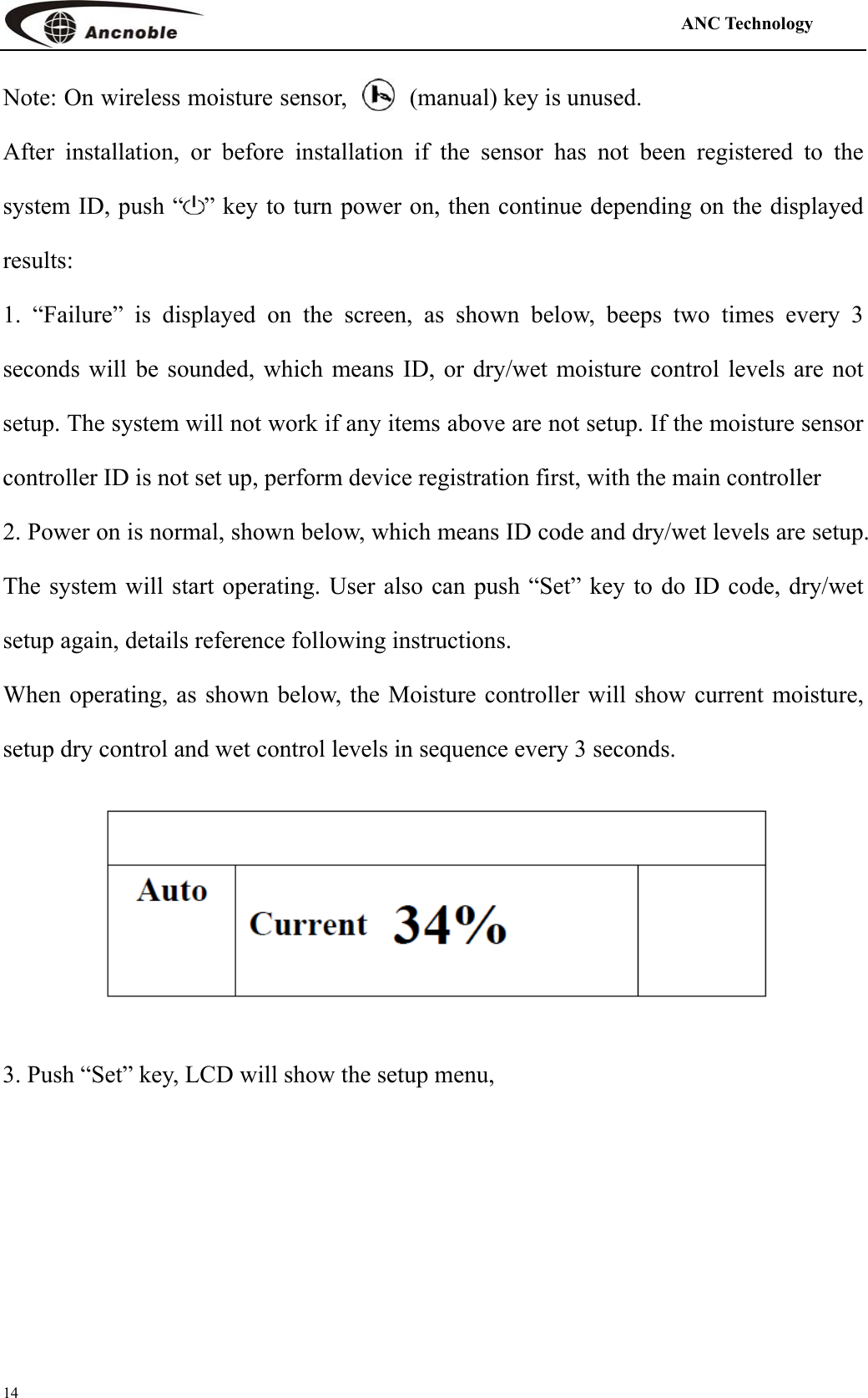                                                                                            ANC Technology   14 Note: On wireless moisture sensor,  (manual) key is unused. After installation, or before installation if the sensor has not been registered to the system ID, push “ ” key to turn power on, then continue depending on the displayed results:  1. “Failure” is displayed on the screen, as shown below, beeps two times every 3 seconds will be sounded, which means ID, or dry/wet moisture control levels are not setup. The system will not work if any items above are not setup. If the moisture sensor controller ID is not set up, perform device registration first, with the main controller 2. Power on is normal, shown below, which means ID code and dry/wet levels are setup. The system will start operating. User also can push “Set” key to do ID code, dry/wet setup again, details reference following instructions. When operating, as shown below, the Moisture controller will show current moisture, setup dry control and wet control levels in sequence every 3 seconds.    3. Push “Set” key, LCD will show the setup menu, 