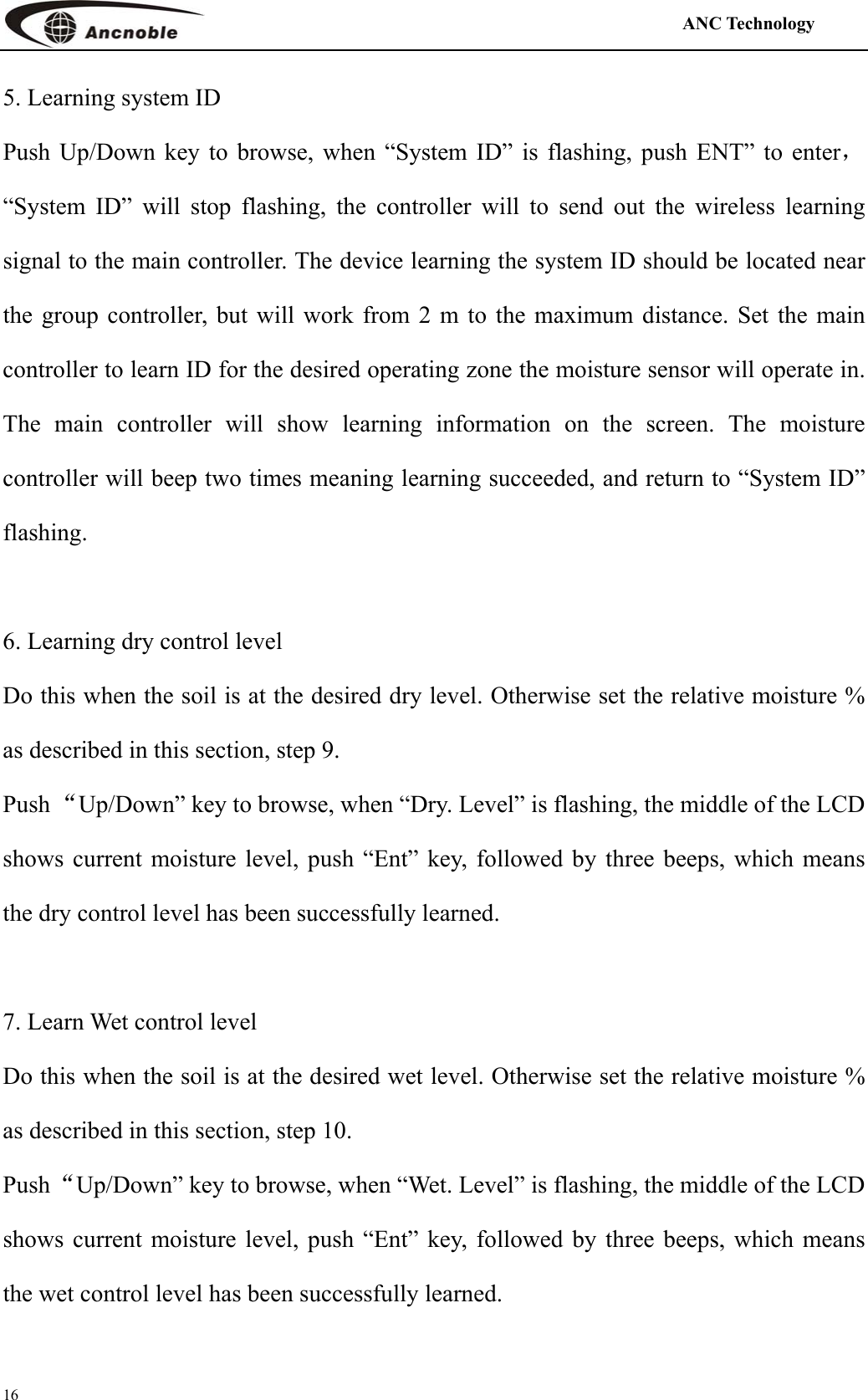                                                                                            ANC Technology   16 5. Learning system ID Push Up/Down key to browse, when “System ID” is flashing, push ENT” to enter，“System ID” will stop flashing, the controller will to send out the wireless learning signal to the main controller. The device learning the system ID should be located near the group controller, but will work from 2 m to the maximum distance. Set the main controller to learn ID for the desired operating zone the moisture sensor will operate in. The main controller will show learning information on the screen. The moisture controller will beep two times meaning learning succeeded, and return to “System ID” flashing.   6. Learning dry control level Do this when the soil is at the desired dry level. Otherwise set the relative moisture % as described in this section, step 9. Push “Up/Down” key to browse, when “Dry. Level” is flashing, the middle of the LCD shows current moisture level, push “Ent” key, followed by three beeps, which means the dry control level has been successfully learned.  7. Learn Wet control level Do this when the soil is at the desired wet level. Otherwise set the relative moisture % as described in this section, step 10. Push “Up/Down” key to browse, when “Wet. Level” is flashing, the middle of the LCD shows current moisture level, push “Ent” key, followed by three beeps, which means the wet control level has been successfully learned.  