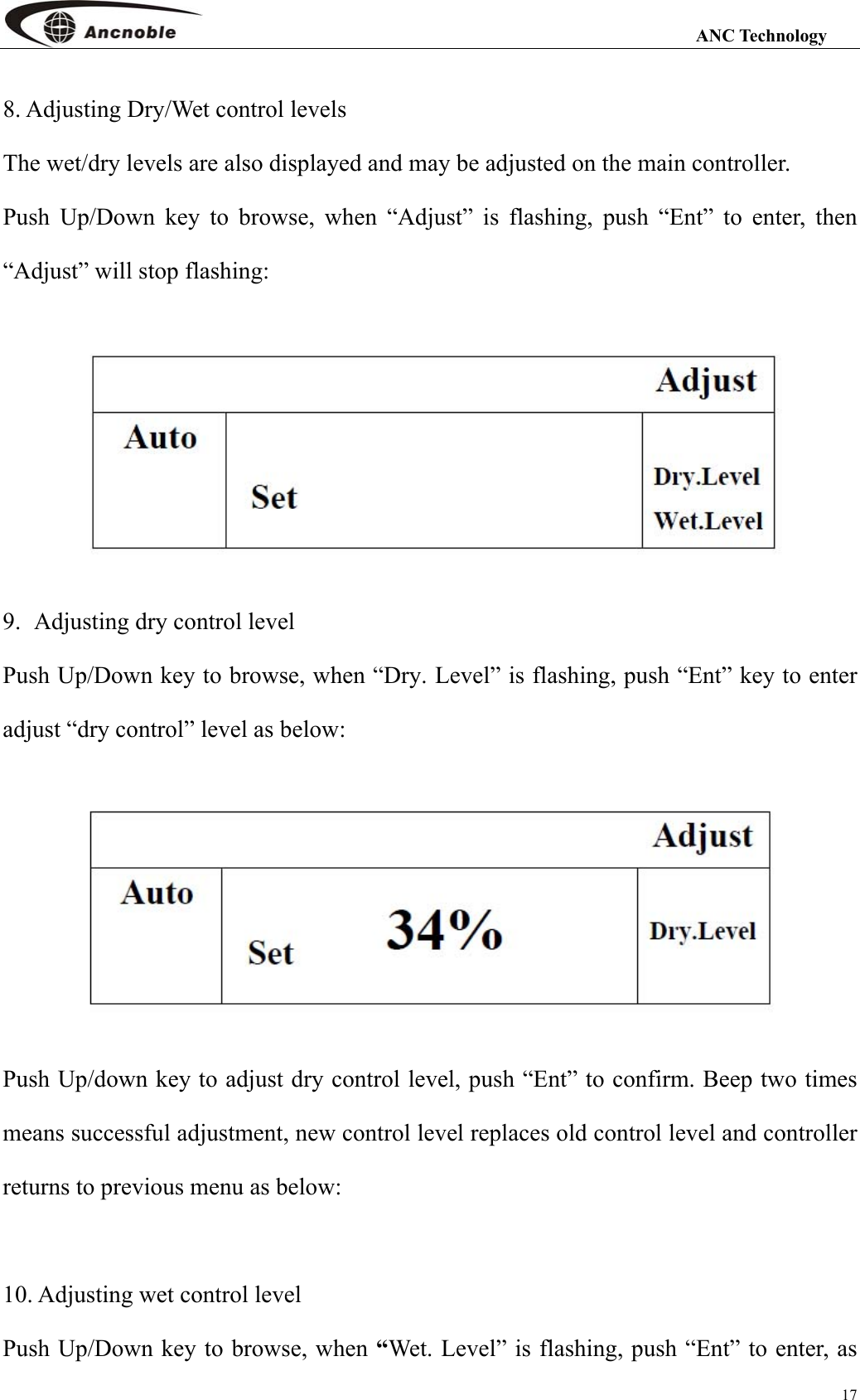                                                                                                                 ANC Technology 17 8. Adjusting Dry/Wet control levels The wet/dry levels are also displayed and may be adjusted on the main controller.   Push Up/Down key to browse, when “Adjust” is flashing, push “Ent” to enter, then “Adjust” will stop flashing:  9. Adjusting dry control level Push Up/Down key to browse, when “Dry. Level” is flashing, push “Ent” key to enter adjust “dry control” level as below:  Push Up/down key to adjust dry control level, push “Ent” to confirm. Beep two times means successful adjustment, new control level replaces old control level and controller returns to previous menu as below:         10. Adjusting wet control level Push Up/Down key to browse, when “Wet. Level” is flashing, push “Ent” to enter, as 