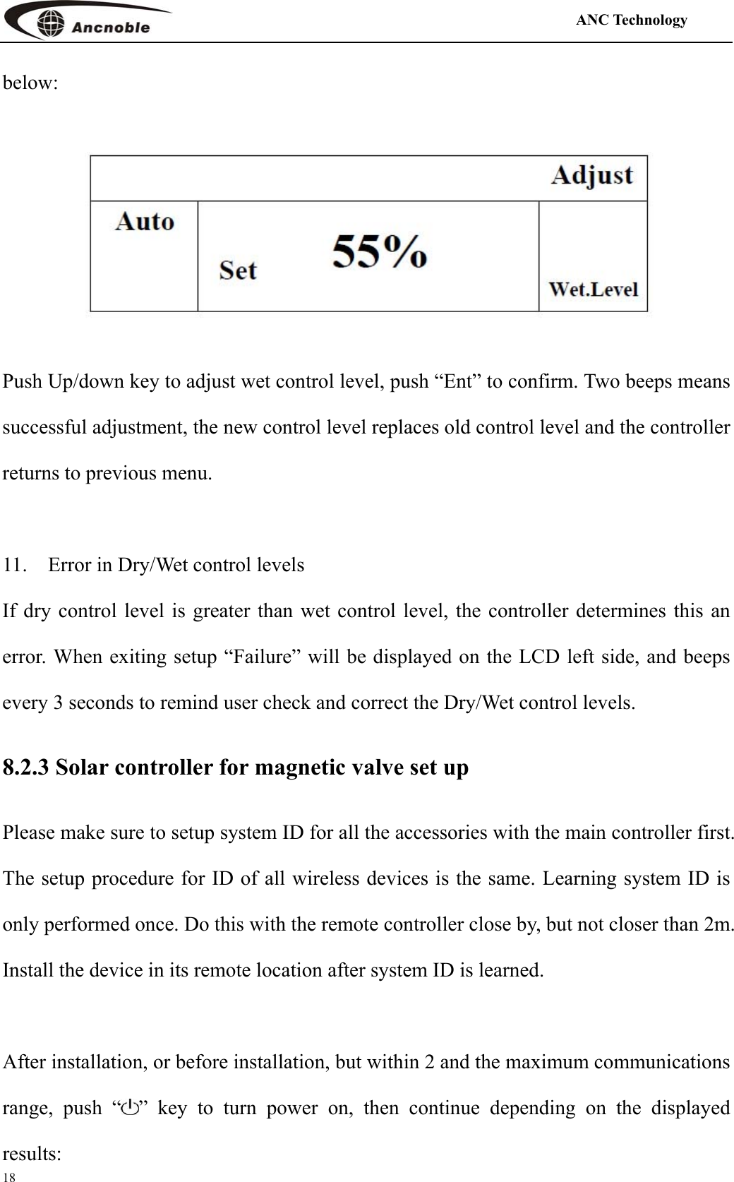                                                                                            ANC Technology   18 below:  Push Up/down key to adjust wet control level, push “Ent” to confirm. Two beeps means successful adjustment, the new control level replaces old control level and the controller returns to previous menu.      11.    Error in Dry/Wet control levels If dry control level is greater than wet control level, the controller determines this an error. When exiting setup “Failure” will be displayed on the LCD left side, and beeps every 3 seconds to remind user check and correct the Dry/Wet control levels. 8.2.3 Solar controller for magnetic valve set up Please make sure to setup system ID for all the accessories with the main controller first. The setup procedure for ID of all wireless devices is the same. Learning system ID is only performed once. Do this with the remote controller close by, but not closer than 2m. Install the device in its remote location after system ID is learned.  After installation, or before installation, but within 2 and the maximum communications range, push “ ” key to turn power on, then continue depending on the displayed results:  