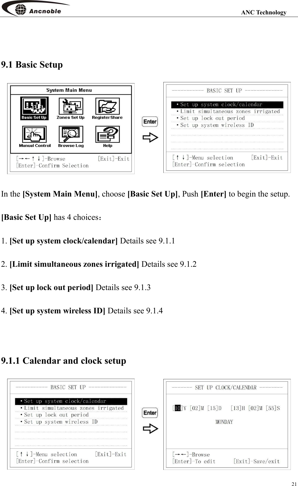                                                                                                                 ANC Technology 21  9.1 Basic Setup   In the [System Main Menu], choose [Basic Set Up], Push [Enter] to begin the setup. [Basic Set Up] has 4 choices： 1. [Set up system clock/calendar] Details see 9.1.1 2. [Limit simultaneous zones irrigated] Details see 9.1.2 3. [Set up lock out period] Details see 9.1.3 4. [Set up system wireless ID] Details see 9.1.4  9.1.1 Calendar and clock setup   