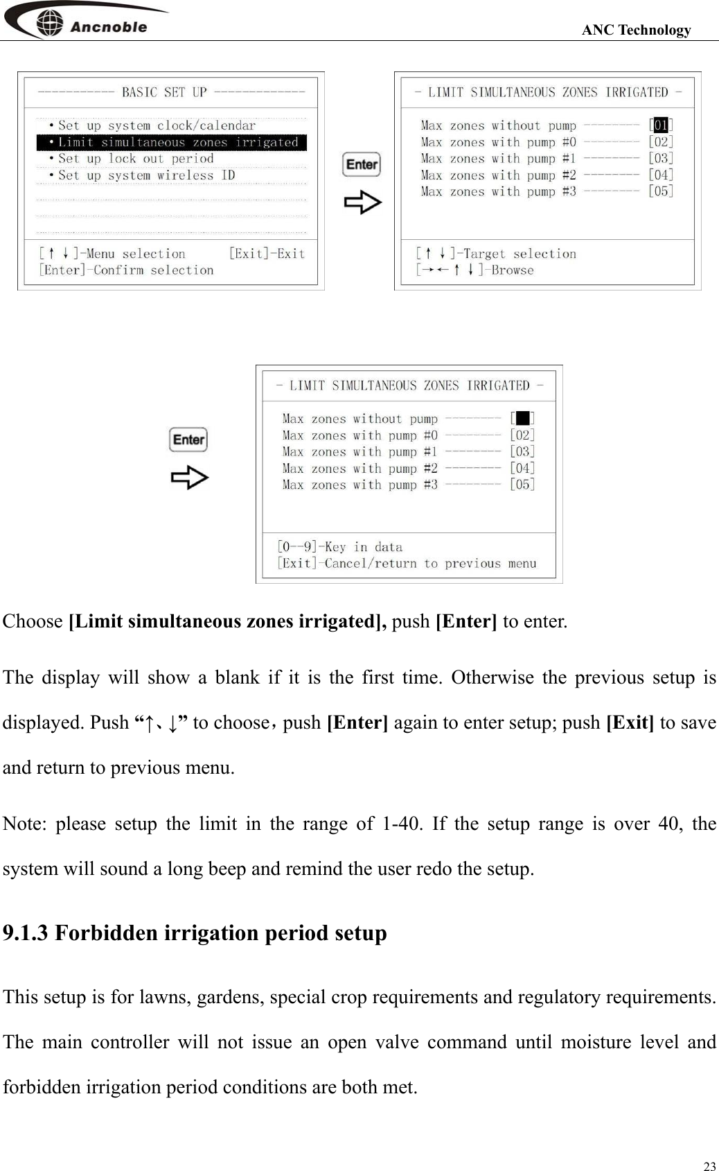                                                                                                                 ANC Technology 23    Choose [Limit simultaneous zones irrigated], push [Enter] to enter. The display will show a blank if it is the first time. Otherwise the previous setup is displayed. Push “↑、↓” to choose，push [Enter] again to enter setup; push [Exit] to save and return to previous menu. Note: please setup the limit in the range of 1-40. If the setup range is over 40, the system will sound a long beep and remind the user redo the setup. 9.1.3 Forbidden irrigation period setup This setup is for lawns, gardens, special crop requirements and regulatory requirements. The main controller will not issue an open valve command until moisture level and forbidden irrigation period conditions are both met. 