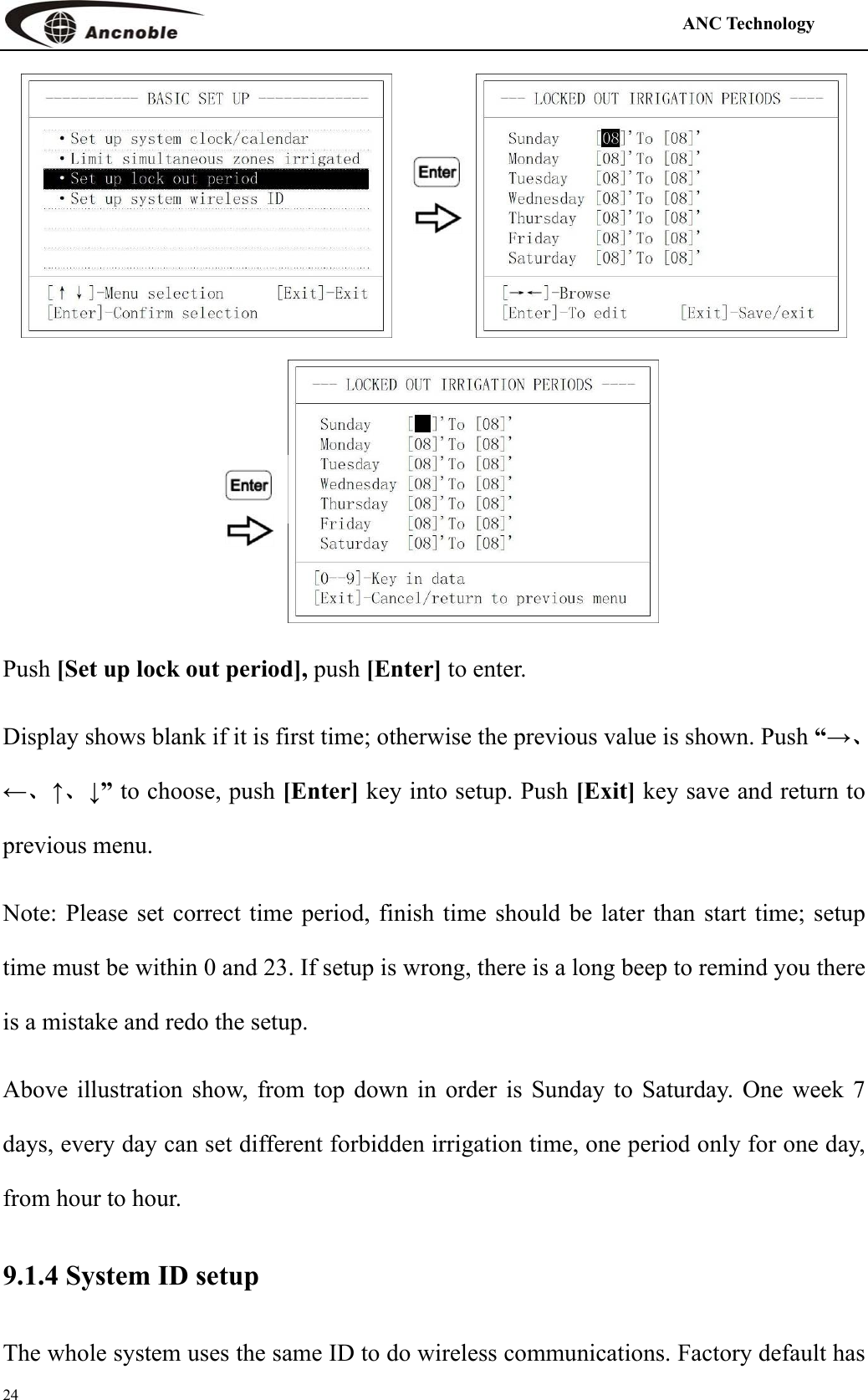                                                                                            ANC Technology   24   Push [Set up lock out period], push [Enter] to enter. Display shows blank if it is first time; otherwise the previous value is shown. Push “→、←、↑、↓” to choose, push [Enter] key into setup. Push [Exit] key save and return to previous menu. Note: Please set correct time period, finish time should be later than start time; setup time must be within 0 and 23. If setup is wrong, there is a long beep to remind you there is a mistake and redo the setup.   Above illustration show, from top down in order is Sunday to Saturday. One week 7 days, every day can set different forbidden irrigation time, one period only for one day, from hour to hour.   9.1.4 System ID setup The whole system uses the same ID to do wireless communications. Factory default has 