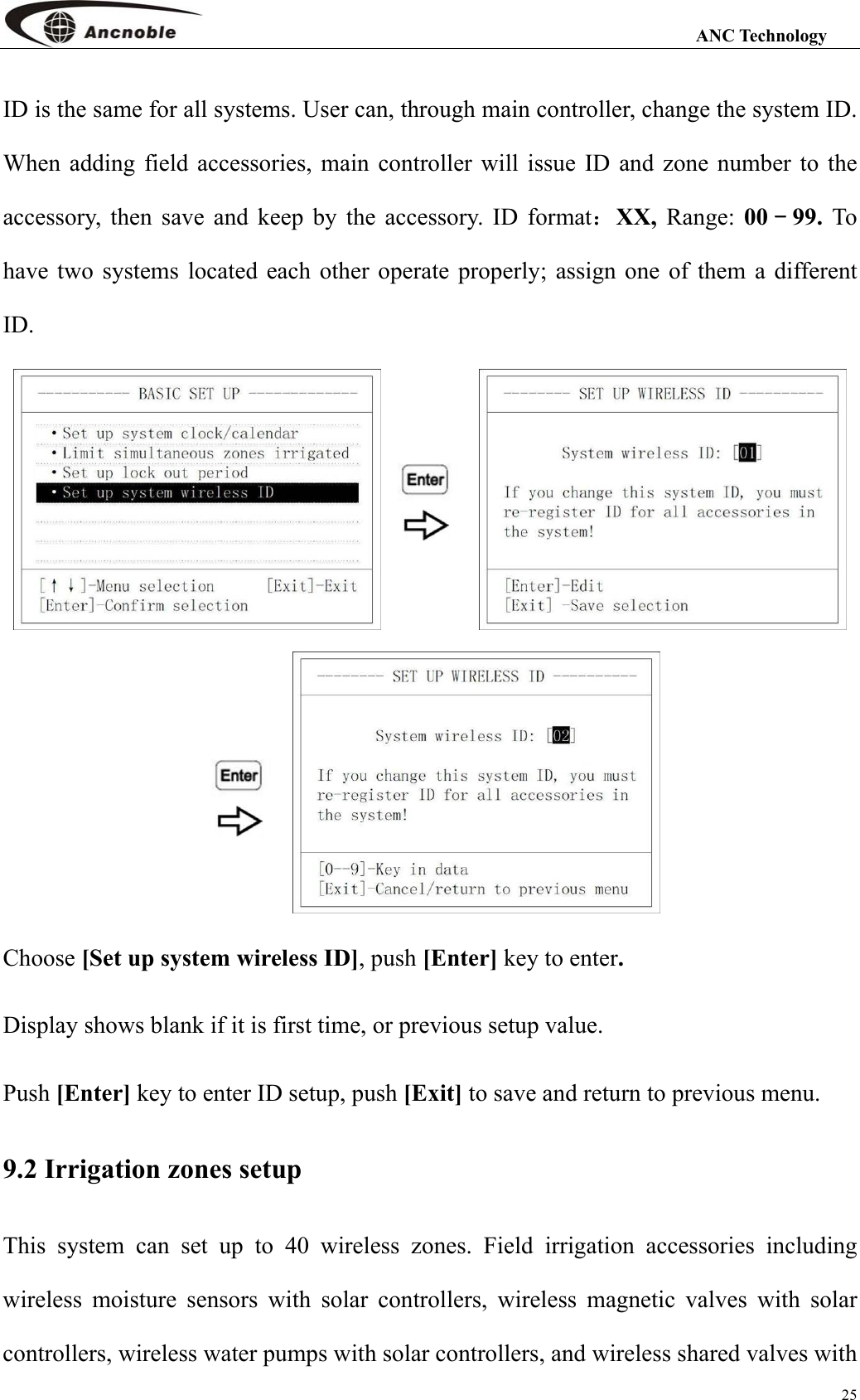                                                                                                                 ANC Technology 25 ID is the same for all systems. User can, through main controller, change the system ID. When adding field accessories, main controller will issue ID and zone number to the accessory, then save and keep by the accessory. ID format：XX, Range: 00－99.  To have two systems located each other operate properly; assign one of them a different ID.   Choose [Set up system wireless ID], push [Enter] key to enter. Display shows blank if it is first time, or previous setup value. Push [Enter] key to enter ID setup, push [Exit] to save and return to previous menu. 9.2 Irrigation zones setup This system can set up to 40 wireless zones. Field irrigation accessories including wireless moisture sensors with solar controllers, wireless magnetic valves with solar controllers, wireless water pumps with solar controllers, and wireless shared valves with 
