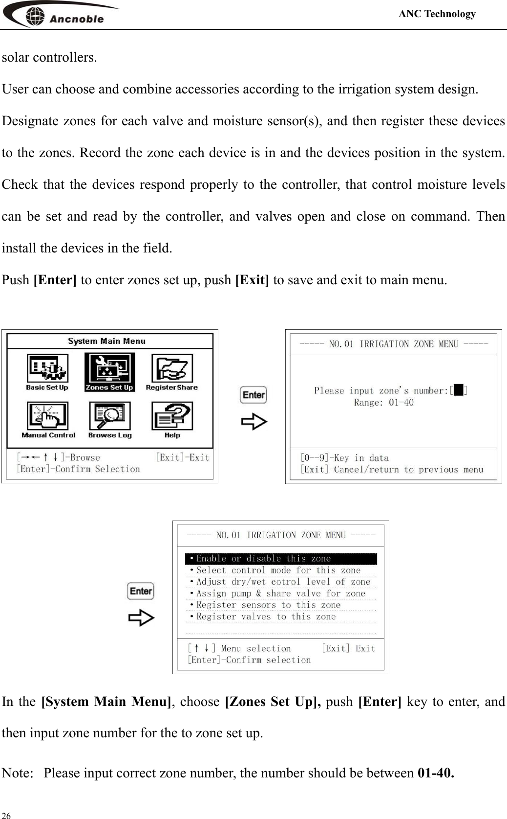                                                                                            ANC Technology   26 solar controllers. User can choose and combine accessories according to the irrigation system design.   Designate zones for each valve and moisture sensor(s), and then register these devices to the zones. Record the zone each device is in and the devices position in the system. Check that the devices respond properly to the controller, that control moisture levels can be set and read by the controller, and valves open and close on command. Then install the devices in the field.   Push [Enter] to enter zones set up, push [Exit] to save and exit to main menu.     In the [System Main Menu], choose [Zones Set Up], push [Enter] key to enter, and then input zone number for the to zone set up. Note：Please input correct zone number, the number should be between 01-40. 