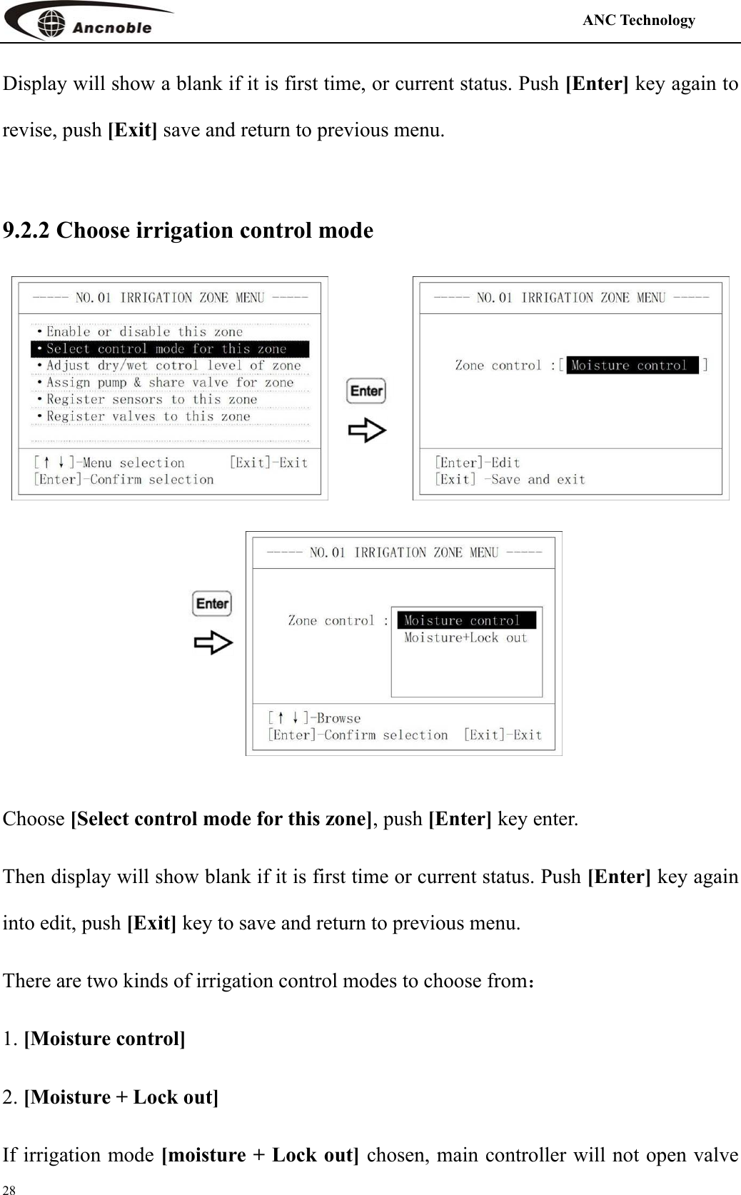                                                                                            ANC Technology   28 Display will show a blank if it is first time, or current status. Push [Enter] key again to revise, push [Exit] save and return to previous menu.  9.2.2 Choose irrigation control mode       Choose [Select control mode for this zone], push [Enter] key enter. Then display will show blank if it is first time or current status. Push [Enter] key again into edit, push [Exit] key to save and return to previous menu. There are two kinds of irrigation control modes to choose from： 1. [Moisture control] 2. [Moisture + Lock out] If irrigation mode [moisture + Lock out] chosen, main controller will not open valve 