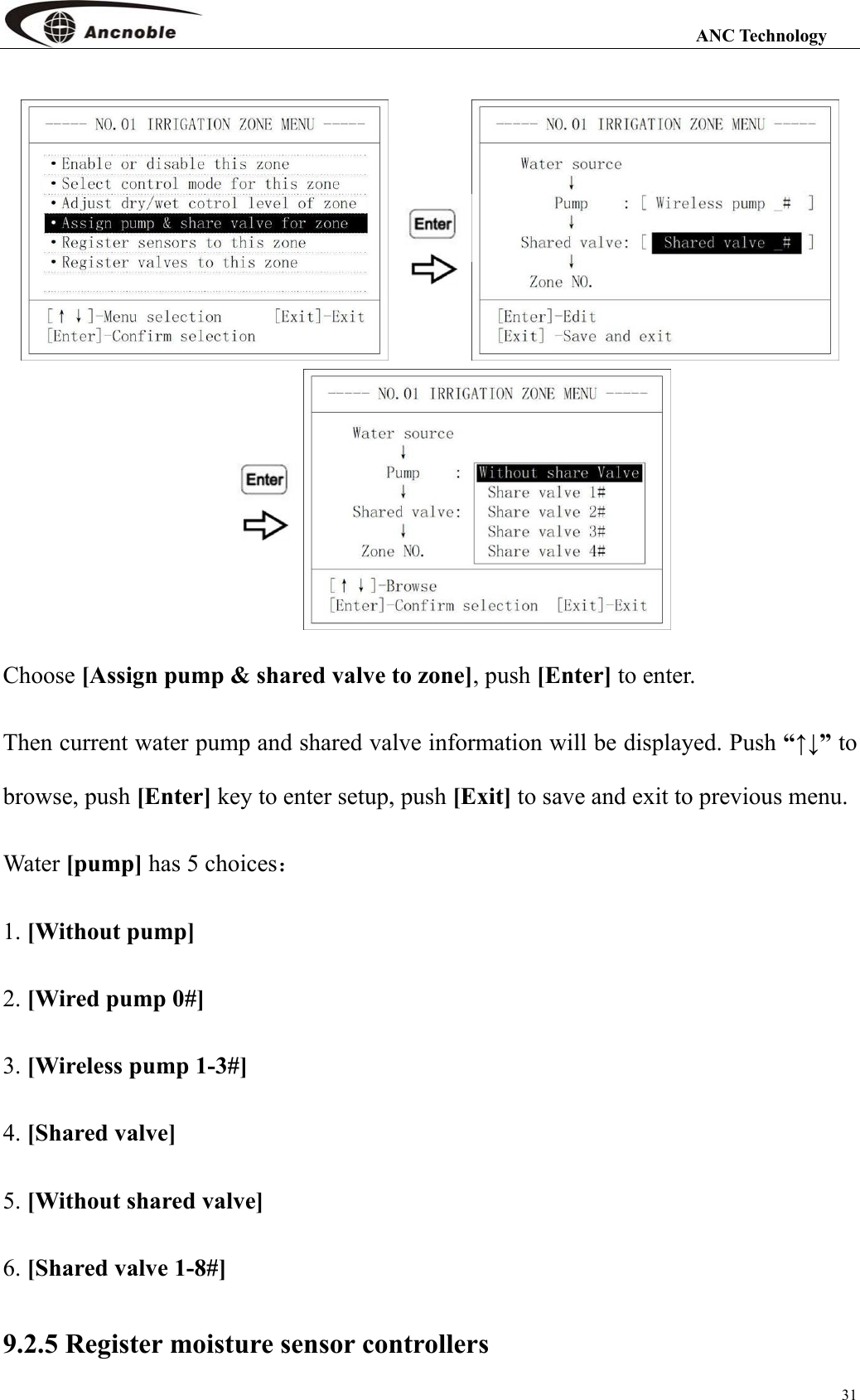                                                                                                                 ANC Technology 31   Choose [Assign pump &amp; shared valve to zone], push [Enter] to enter. Then current water pump and shared valve information will be displayed. Push “↑↓” to browse, push [Enter] key to enter setup, push [Exit] to save and exit to previous menu. Water [pump] has 5 choices： 1. [Without pump] 2. [Wired pump 0#] 3. [Wireless pump 1-3#] 4. [Shared valve]   5. [Without shared valve] 6. [Shared valve 1-8#] 9.2.5 Register moisture sensor controllers 