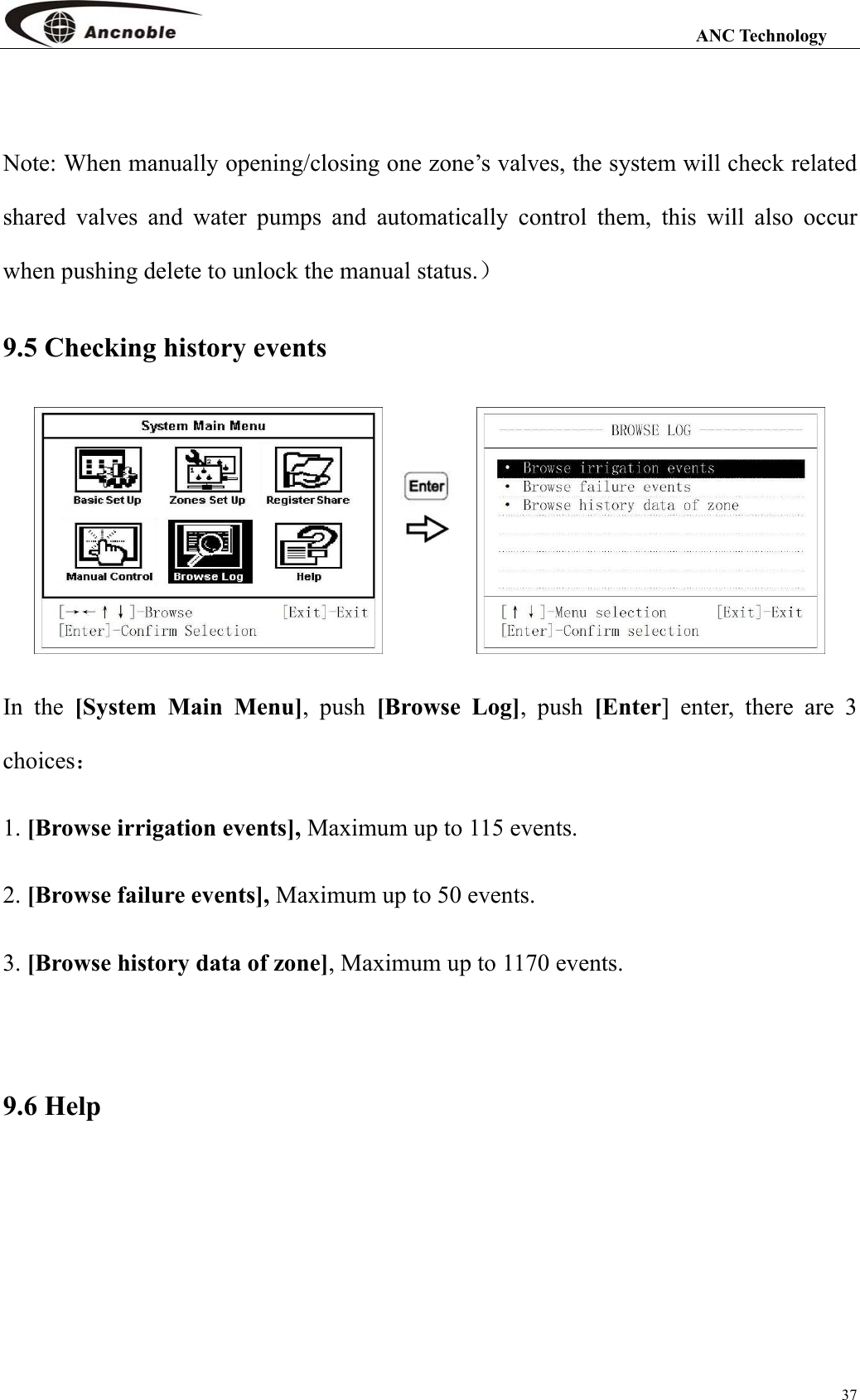                                                                                                                 ANC Technology 37  Note: When manually opening/closing one zone’s valves, the system will check related shared valves and water pumps and automatically control them, this will also occur when pushing delete to unlock the manual status.） 9.5 Checking history events    In the [System Main Menu], push [Browse Log], push [Enter] enter, there are 3 choices： 1. [Browse irrigation events], Maximum up to 115 events. 2. [Browse failure events], Maximum up to 50 events. 3. [Browse history data of zone], Maximum up to 1170 events.    9.6 Help 