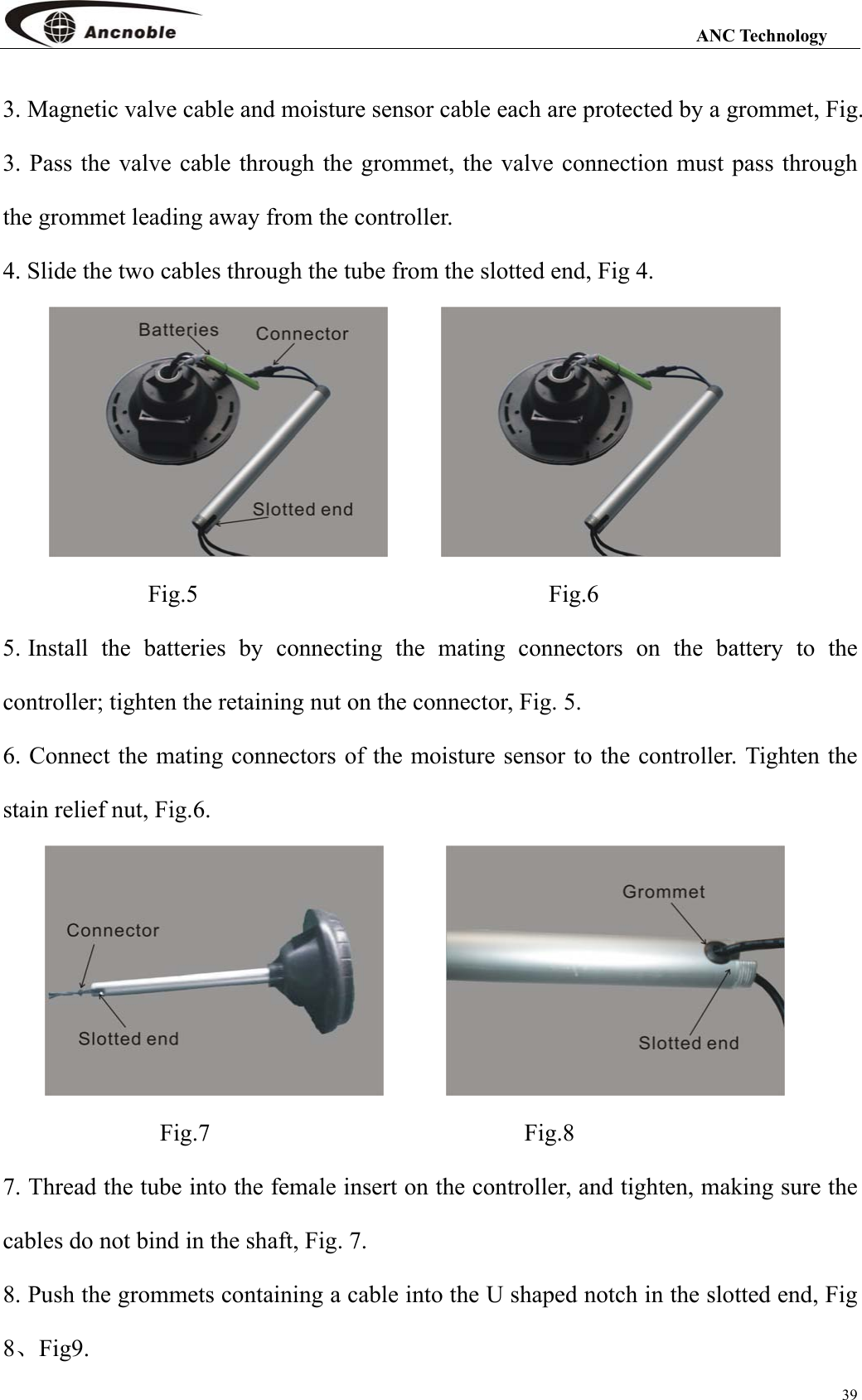                                                                                                                 ANC Technology 39 3. Magnetic valve cable and moisture sensor cable each are protected by a grommet, Fig. 3. Pass the valve cable through the grommet, the valve connection must pass through the grommet leading away from the controller.   4. Slide the two cables through the tube from the slotted end, Fig 4.                           Fig.5                                       Fig.6 5. Install the batteries by connecting the mating connectors on the battery to the controller; tighten the retaining nut on the connector, Fig. 5. 6. Connect the mating connectors of the moisture sensor to the controller. Tighten the stain relief nut, Fig.6.                             Fig.7                          Fig.8 7. Thread the tube into the female insert on the controller, and tighten, making sure the cables do not bind in the shaft, Fig. 7. 8. Push the grommets containing a cable into the U shaped notch in the slotted end, Fig 8、Fig9. 