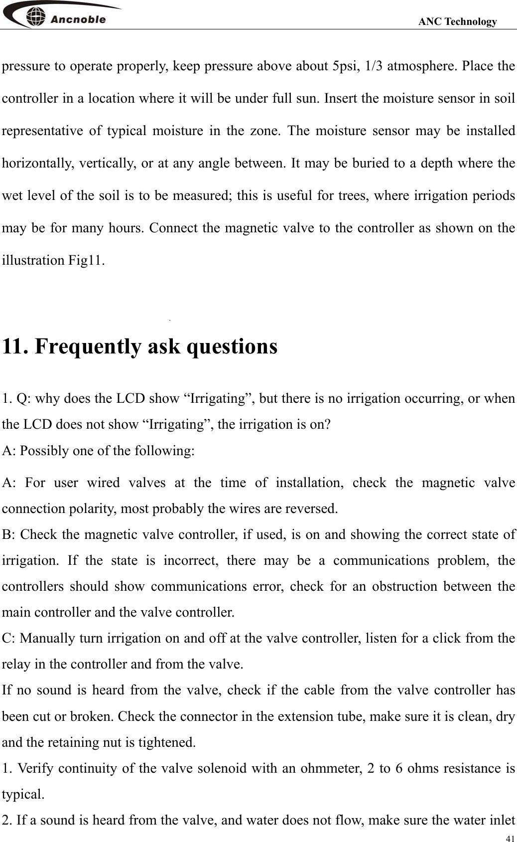                                                                                                                 ANC Technology 41 pressure to operate properly, keep pressure above about 5psi, 1/3 atmosphere. Place the controller in a location where it will be under full sun. Insert the moisture sensor in soil representative of typical moisture in the zone. The moisture sensor may be installed horizontally, vertically, or at any angle between. It may be buried to a depth where the wet level of the soil is to be measured; this is useful for trees, where irrigation periods may be for many hours. Connect the magnetic valve to the controller as shown on the illustration Fig11.    11. Frequently ask questions   1. Q: why does the LCD show “Irrigating”, but there is no irrigation occurring, or when the LCD does not show “Irrigating”, the irrigation is on? A: Possibly one of the following: A: For user wired valves at the time of installation, check the magnetic valve connection polarity, most probably the wires are reversed.   B: Check the magnetic valve controller, if used, is on and showing the correct state of irrigation. If the state is incorrect, there may be a communications problem, the controllers should show communications error, check for an obstruction between the main controller and the valve controller. C: Manually turn irrigation on and off at the valve controller, listen for a click from the relay in the controller and from the valve.   If no sound is heard from the valve, check if the cable from the valve controller has been cut or broken. Check the connector in the extension tube, make sure it is clean, dry and the retaining nut is tightened. 1. Verify continuity of the valve solenoid with an ohmmeter, 2 to 6 ohms resistance is typical.  2. If a sound is heard from the valve, and water does not flow, make sure the water inlet 