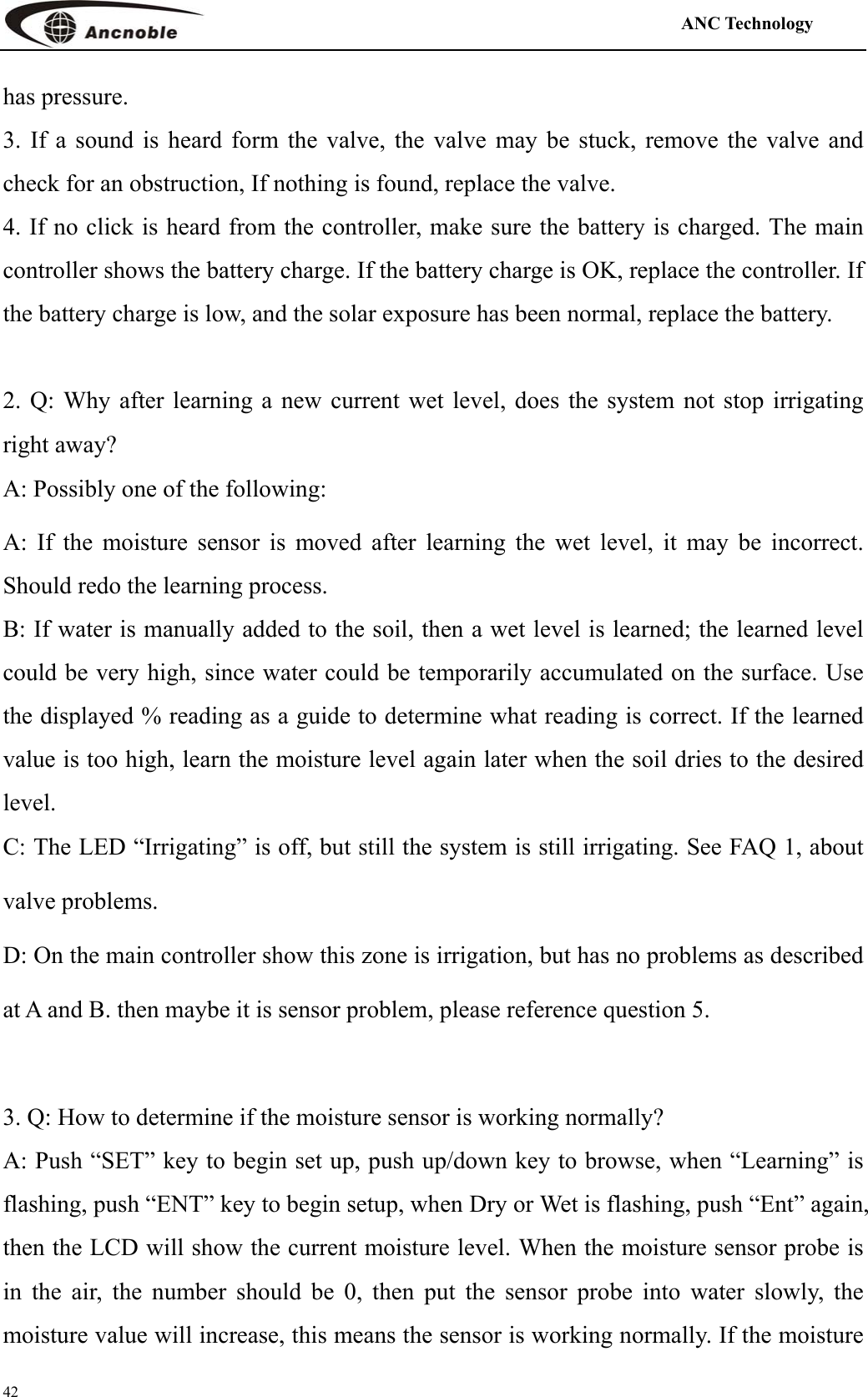                                                                                            ANC Technology   42 has pressure.   3. If a sound is heard form the valve, the valve may be stuck, remove the valve and check for an obstruction, If nothing is found, replace the valve. 4. If no click is heard from the controller, make sure the battery is charged. The main controller shows the battery charge. If the battery charge is OK, replace the controller. If the battery charge is low, and the solar exposure has been normal, replace the battery.  2. Q: Why after learning a new current wet level, does the system not stop irrigating right away? A: Possibly one of the following: A: If the moisture sensor is moved after learning the wet level, it may be incorrect. Should redo the learning process. B: If water is manually added to the soil, then a wet level is learned; the learned level could be very high, since water could be temporarily accumulated on the surface. Use the displayed % reading as a guide to determine what reading is correct. If the learned value is too high, learn the moisture level again later when the soil dries to the desired level. C: The LED “Irrigating” is off, but still the system is still irrigating. See FAQ 1, about valve problems.   D: On the main controller show this zone is irrigation, but has no problems as described at A and B. then maybe it is sensor problem, please reference question 5.    3. Q: How to determine if the moisture sensor is working normally? A: Push “SET” key to begin set up, push up/down key to browse, when “Learning” is flashing, push “ENT” key to begin setup, when Dry or Wet is flashing, push “Ent” again, then the LCD will show the current moisture level. When the moisture sensor probe is in the air, the number should be 0, then put the sensor probe into water slowly, the moisture value will increase, this means the sensor is working normally. If the moisture 