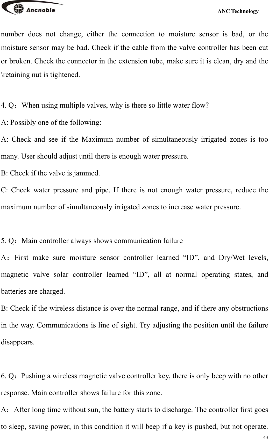                                                                                                                 ANC Technology 43 number does not change, either the connection to moisture sensor is bad, or the moisture sensor may be bad. Check if the cable from the valve controller has been cut or broken. Check the connector in the extension tube, make sure it is clean, dry and the \retaining nut is tightened.  4. Q：When using multiple valves, why is there so little water flow? A: Possibly one of the following: A: Check and see if the Maximum number of simultaneously irrigated zones is too many. User should adjust until there is enough water pressure. B: Check if the valve is jammed. C: Check water pressure and pipe. If there is not enough water pressure, reduce the maximum number of simultaneously irrigated zones to increase water pressure.  5. Q：Main controller always shows communication failure A：First make sure moisture sensor controller learned “ID”, and Dry/Wet levels, magnetic valve solar controller learned “ID”, all at normal operating states, and batteries are charged.   B: Check if the wireless distance is over the normal range, and if there any obstructions in the way. Communications is line of sight. Try adjusting the position until the failure disappears.  6. Q：Pushing a wireless magnetic valve controller key, there is only beep with no other response. Main controller shows failure for this zone. A：After long time without sun, the battery starts to discharge. The controller first goes to sleep, saving power, in this condition it will beep if a key is pushed, but not operate. 