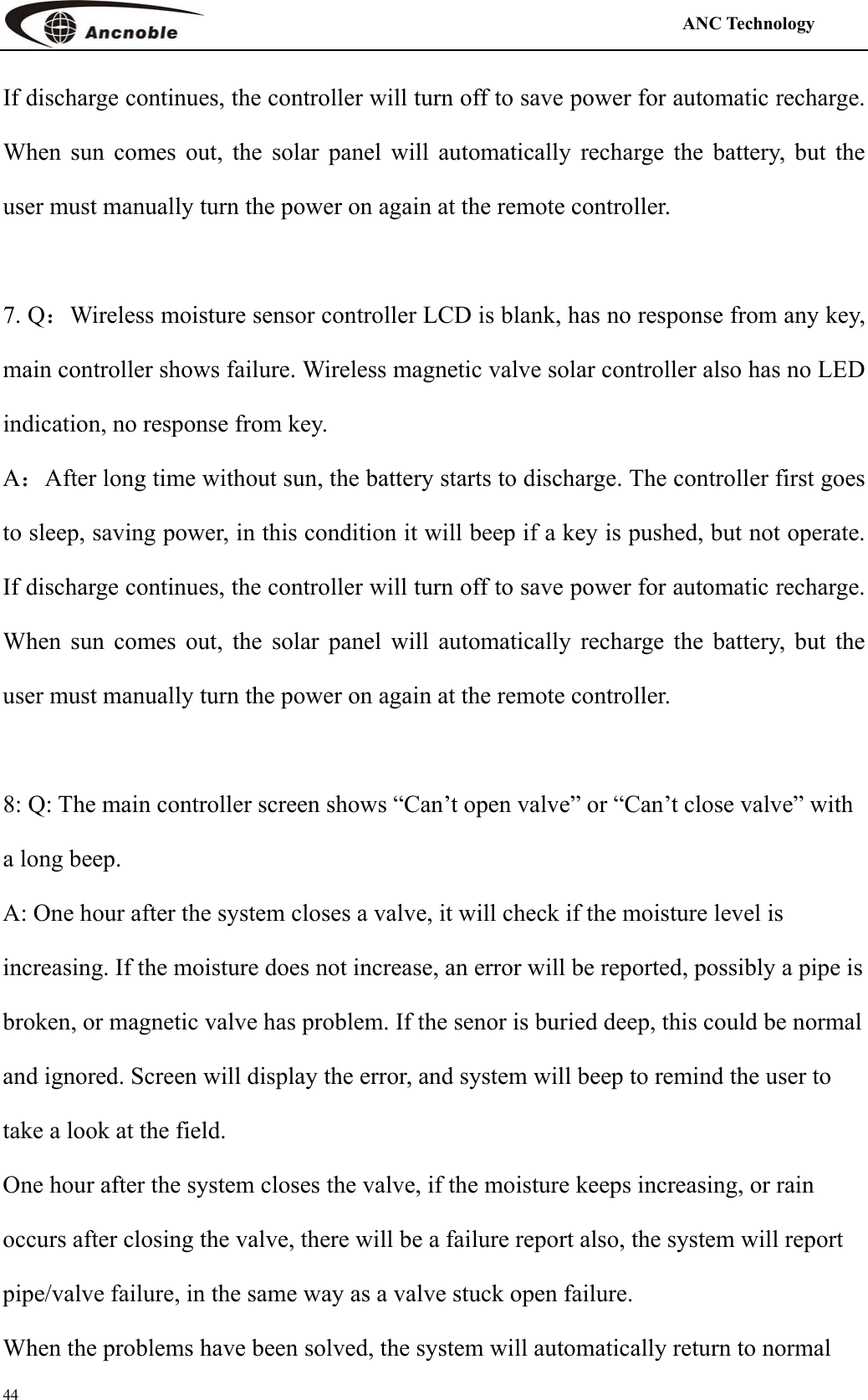                                                                                            ANC Technology   44 If discharge continues, the controller will turn off to save power for automatic recharge. When sun comes out, the solar panel will automatically recharge the battery, but the user must manually turn the power on again at the remote controller.  7. Q：Wireless moisture sensor controller LCD is blank, has no response from any key, main controller shows failure. Wireless magnetic valve solar controller also has no LED indication, no response from key.   A：After long time without sun, the battery starts to discharge. The controller first goes to sleep, saving power, in this condition it will beep if a key is pushed, but not operate. If discharge continues, the controller will turn off to save power for automatic recharge. When sun comes out, the solar panel will automatically recharge the battery, but the user must manually turn the power on again at the remote controller.  8: Q: The main controller screen shows “Can’t open valve” or “Can’t close valve” with a long beep. A: One hour after the system closes a valve, it will check if the moisture level is increasing. If the moisture does not increase, an error will be reported, possibly a pipe is broken, or magnetic valve has problem. If the senor is buried deep, this could be normal and ignored. Screen will display the error, and system will beep to remind the user to take a look at the field.   One hour after the system closes the valve, if the moisture keeps increasing, or rain occurs after closing the valve, there will be a failure report also, the system will report pipe/valve failure, in the same way as a valve stuck open failure. When the problems have been solved, the system will automatically return to normal 