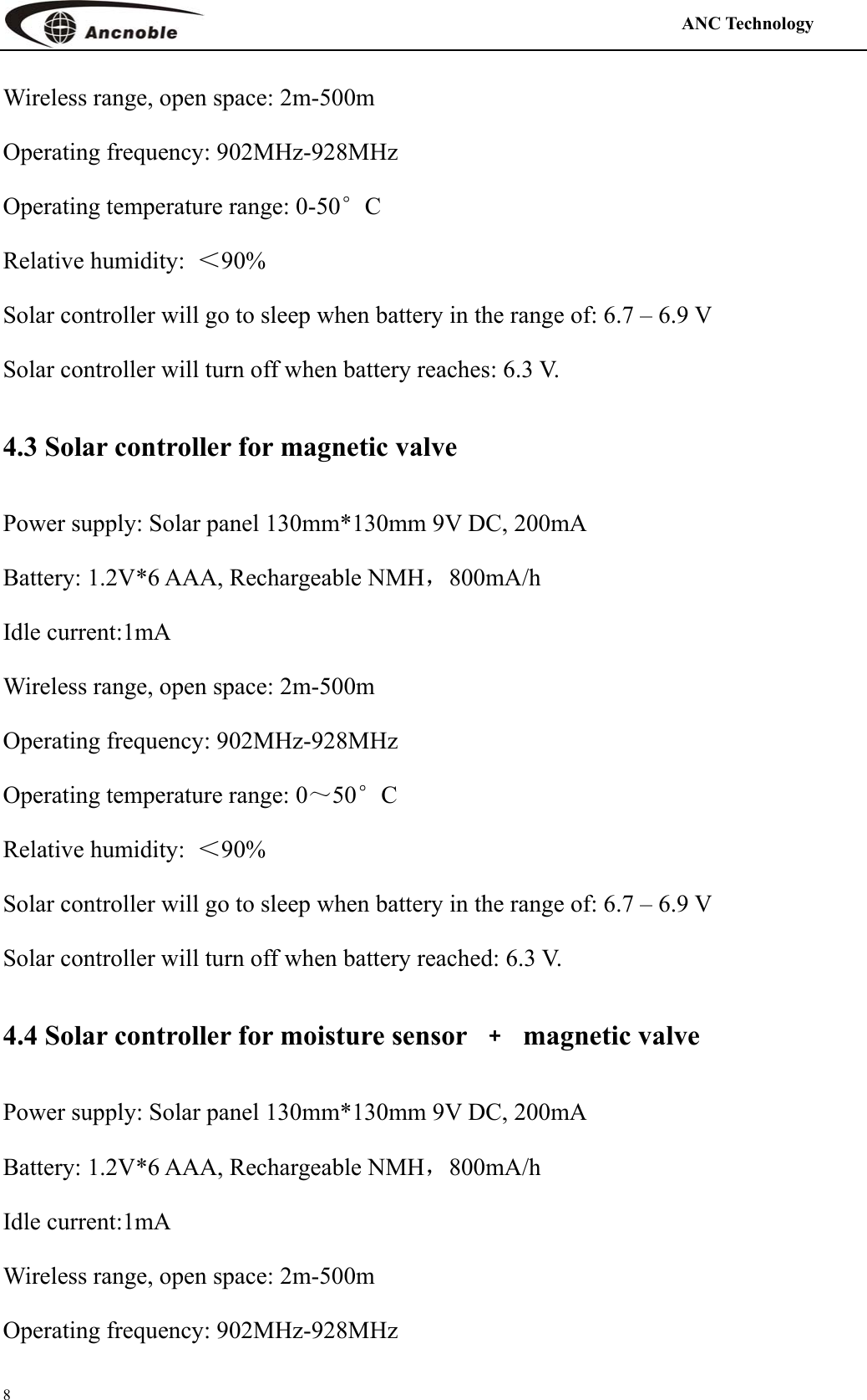                                                                                            ANC Technology   8 Wireless range, open space: 2m-500m Operating frequency: 902MHz-928MHz Operating temperature range: 0-50°C    Relative humidity:  ＜90%  Solar controller will go to sleep when battery in the range of: 6.7 – 6.9 V Solar controller will turn off when battery reaches: 6.3 V. 4.3 Solar controller for magnetic valve   Power supply: Solar panel 130mm*130mm 9V DC, 200mA Battery: 1.2V*6 AAA, Rechargeable NMH，800mA/h  Idle current:1mA Wireless range, open space: 2m-500m Operating frequency: 902MHz-928MHz Operating temperature range: 0～50°C    Relative humidity:  ＜90% Solar controller will go to sleep when battery in the range of: 6.7 – 6.9 V Solar controller will turn off when battery reached: 6.3 V. 4.4 Solar controller for moisture sensor  ﹢ magnetic valve Power supply: Solar panel 130mm*130mm 9V DC, 200mA Battery: 1.2V*6 AAA, Rechargeable NMH，800mA/h  Idle current:1mA Wireless range, open space: 2m-500m Operating frequency: 902MHz-928MHz 