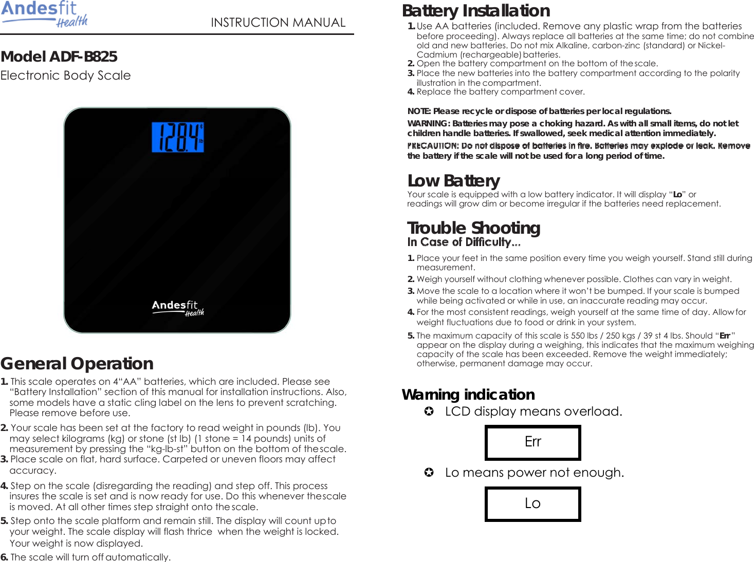   Model ADF-B825  Electronic Body Scale   INSTRUCTION MANUAL Battery Installation 1. Use AA batteries (included. Remove any plastic wrap from the batteries before proceeding). Always replace all batteries at the same time; do not combine old and new batteries. Do not mix Alkaline, carbon-zinc (standard) or Nickel- Cadmium (rechargeable) batteries. 2. Open the battery compartment on the bottom of the scale. 3. Place the new batteries into the battery compartment according to the polarity illustration in the compartment. 4. Replace the battery compartment cover. NOTE: Please recycle or dispose of batteries per local regulations. WARNING: Batteries may pose a choking hazard. As with all small items, do not let children handle batteries. If swallowed, seek medical attention immediately.   the battery if the scale will not be used for a long period of time.  Low Battery Your scale is equipped with a low battery indicator. It will display &ldquo;Lo&rdquo; or readings will grow dim or become irregular if the batteries need replacement. Trouble Shooting  1. Place your feet in the same position every time you weigh yourself. Stand still during measurement. 2. Weigh yourself without clothing whenever possible. Clothes can vary in weight. 3. Move the scale to a location where it won&rsquo;t be bumped. If your scale is bumped while being activated or while in use, an inaccurate reading may occur. 4. For the most consistent readings, weigh yourself at the same time of day. Allow for weight fluctuations due to food or drink in your system.   General Operation 1. This scale operates on 4&ldquo;AA&rdquo; batteries, which are included. Please see &ldquo;Battery Installation&rdquo; section of this manual for installation instructions. Also, some models have a static cling label on the lens to prevent scratching. Please remove before use. 2. Your scale has been set at the factory to read weight in pounds (lb). You may select kilograms (kg) or stone (st lb) (1 stone = 14 pounds) units of measurement by pressing the &ldquo;kg-lb-st&rdquo; button on the bottom of the scale. 3. Place scale on flat, hard surface. Carpeted or uneven floors may affect accuracy. 4. Step on the scale (disregarding the reading) and step off. This process insures the scale is set and is now ready for use. Do this whenever the scale is moved. At all other times step straight onto the scale. 5. Step onto the scale platform and remain still. The display will count up to your weight. The scale display will flash thrice  when the weight is locked. Your weight is now displayed. 6. The scale will turn off automatically.  5. The maximum capacity of this scale is 550 lbs / 250 kgs / 39 st 4 lbs. Should &ldquo;Err &rdquo; appear on the display during a weighing, this indicates that the maximum weighing capacity of the scale has been exceeded. Remove the weight immediately; otherwise, permanent damage may occur.  Warning indication  LCD display means overload.      Lo means power not enough.      Lo Err 