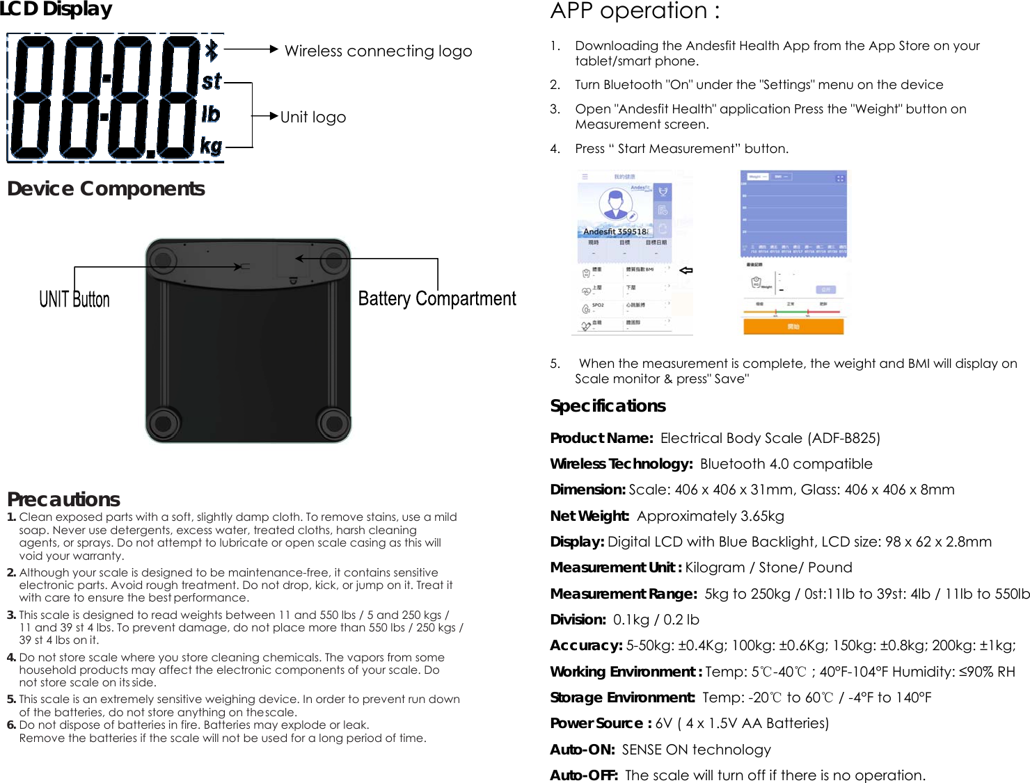 LCD Display       Device Components            Precautions 1. Clean exposed parts with a soft, slightly damp cloth. To remove stains, use a mild soap. Never use detergents, excess water, treated cloths, harsh cleaning agents, or sprays. Do not attempt to lubricate or open scale casing as this will void your warranty. 2. Although your scale is designed to be maintenance-free, it contains sensitive electronic parts. Avoid rough treatment. Do not drop, kick, or jump on it. Treat it with care to ensure the best performance. 3. This scale is designed to read weights between 11 and 550 lbs / 5 and 250 kgs / 11 and 39 st 4 lbs. To prevent damage, do not place more than 550 lbs / 250 kgs / 39 st 4 lbs on it. 4. Do not store scale where you store cleaning chemicals. The vapors from some household products may affect the electronic components of your scale. Do not store scale on its side. 5. This scale is an extremely sensitive weighing device. In order to prevent run down of the batteries, do not store anything on the scale. 6. Do not dispose of batteries in fire. Batteries may explode or leak.  Remove the batteries if the scale will not be used for a long period of time.   APP operation :   1. Downloading the Andesfit Health App from the App Store on your tablet/smart phone. 2. Turn Bluetooth "On" under the "Settings" menu on the device 3. Open "Andesfit Health" application Press the "Weight" button on Measurement screen. 4. Press &ldquo; Start Measurement&rdquo; button.        5.  When the measurement is complete, the weight and BMI will display on Scale monitor &amp; press" Save" Specifications  Product Name:  Electrical Body Scale (ADF-B825) Wireless Technology:  Bluetooth 4.0 compatible Dimension: Scale: 406 x 406 x 31mm, Glass: 406 x 406 x 8mm Net Weight:  Approximately 3.65kg Display: Digital LCD with Blue Backlight, LCD size: 98 x 62 x 2.8mm Measurement Unit : Kilogram / Stone/ Pound Measurement Range:  5kg to 250kg / 0st:11lb to 39st: 4lb / 11lb to 550lb Division:  0.1kg / 0.2 lb Accuracy: 5-50kg: &plusmn;0.4Kg; 100kg: &plusmn;0.6Kg; 150kg: &plusmn;0.8kg; 200kg: &plusmn;1kg; Working Environment : Temp: 5℃-40℃ ; 40&deg;F-104&deg;F Humidity: &le;90% RH Storage Environment:  Temp: -20℃ to 60℃ / -4&deg;F to 140&deg;F Power Source : 6V ( 4 x 1.5V AA Batteries) Auto-ON:  SENSE ON technology Auto-OFF:  The scale will turn off if there is no operation. Wireless connecting logo Unit logo 
