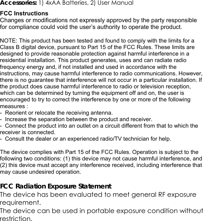 Accessories: 1) 4xAA Batteries, 2) User Manual FCC Instructions Changes or modifications not expressly approved by the party responsible for compliance could void the user&rsquo;s authority to operate the product.  NOTE: This product has been tested and found to comply with the limits for a Class B digital device, pursuant to Part 15 of the FCC Rules. These limits are designed to provide reasonable protection against harmful interference in a residential installation. This product generates, uses and can radiate radio frequency energy and, if not installed and used in accordance with the instructions, may cause harmful interference to radio communications. However, there is no guarantee that interference will not occur in a particular installation. If the product does cause harmful interference to radio or television reception, which can be determined by turning the equipment off and on, the user is encouraged to try to correct the interference by one or more of the following measures : -  Reorient or relocate the receiving antenna. -  Increase the separation between the product and receiver. -  Connect the product into an outlet on a circuit different from that to which the receiver is connected. -  Consult the dealer or an experienced radio/TV technician for help.  The device complies with Part 15 of the FCC Rules. Operation is subject to the following two conditions: (1) this device may not cause harmful interference, and (2) this device must accept any interference received, including interference that may cause undesired operation.  FCC Radiation Exposure Statement The device has been evaluated to meet general RF exposure requirement.  The device can be used in portable exposure condition without restriction.  