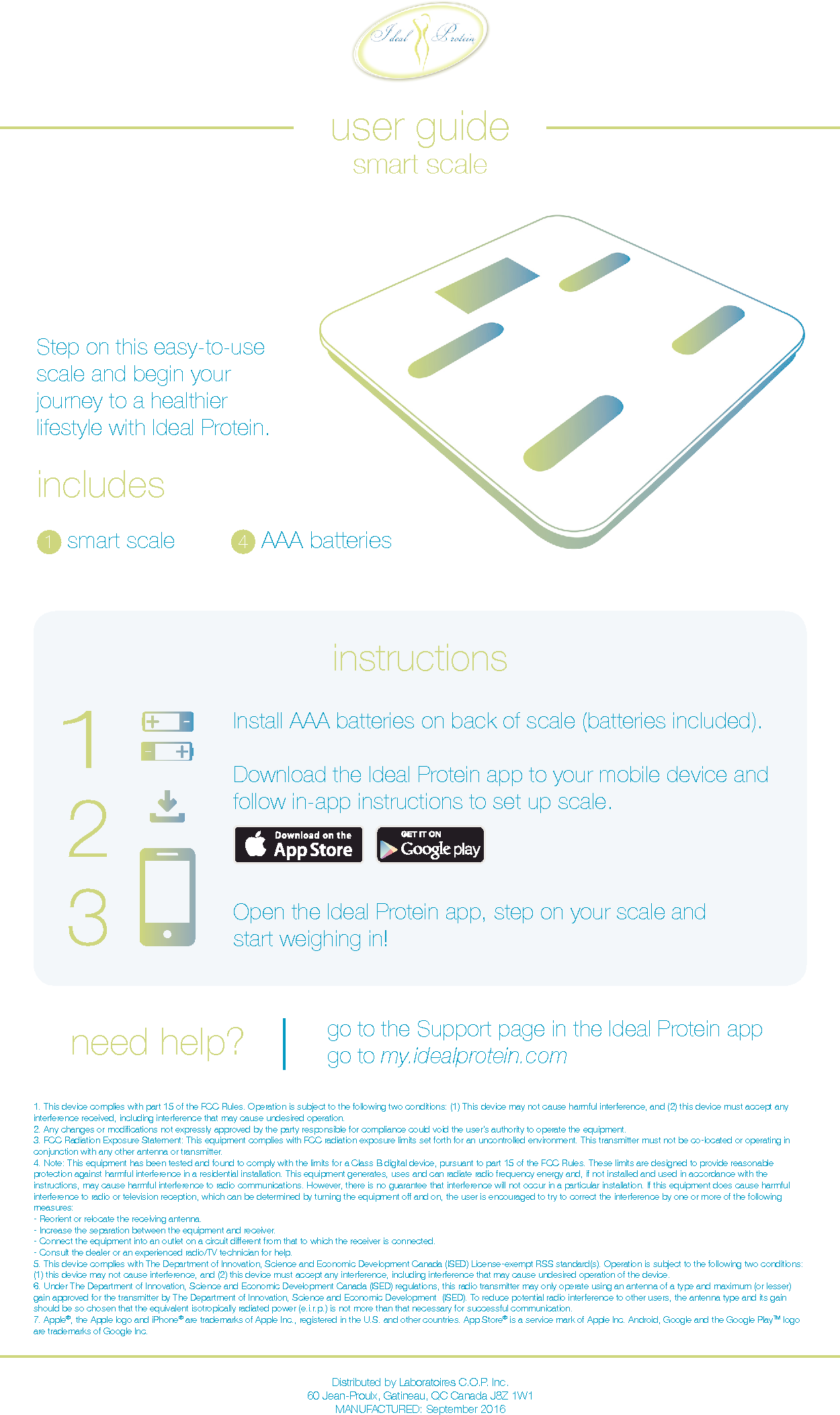 1. This device complies with part 15 of the FCC Rules. Operation is subject to the following two conditions: (1) This device may not cause harmful interference, and (2) this device must accept any interference received, including interference that may cause undesired operation.2. Any changes or modications not expressly approved by the party responsible for compliance could void the user&rsquo;s authority to operate the equipment.3. FCC Radiation Exposure Statement: This equipment complies with FCC radiation exposure limits set forth for an uncontrolled environment. This transmitter must not be co-located or operating in conjunction with any other antenna or transmitter.4. Note: This equipment has been tested and found to comply with the limits for a Class B digital device, pursuant to part 15 of the FCC Rules. These limits are designed to provide reasonable protection against harmful interference in a residential installation. This equipment generates, uses and can radiate radio frequency energy and, if not installed and used in accordance with the instructions, may cause harmful interference to radio communications. However, there is no guarantee that interference will not occur in a particular installation. If this equipment does cause harmful interference to radio or television reception, which can be determined by turning the equipment o and on, the user is encouraged to try to correct the interference by one or more of the following measures:- Reorient or relocate the receiving antenna.- Increase the separation between the equipment and receiver.- Connect the equipment into an outlet on a circuit dierent from that to which the receiver is connected.- Consult the dealer or an experienced radio/TV technician for help.5. This device complies with The Department of Innovation, Science and Economic Development Canada (ISED) License-exempt RSS standard(s). Operation is subject to the following two conditions: (1) this device may not cause interference, and (2) this device must accept any interference, including interference that may cause undesired operation of the device.6. Under The Department of Innovation, Science and Economic Development Canada (ISED) regulations, this radio transmitter may only operate using an antenna of a type and maximum (or lesser) gain approved for the transmitter by The Department of Innovation, Science and Economic Development  (ISED). To reduce potential radio interference to other users, the antenna type and its gain should be so chosen that the equivalent isotropically radiated power (e.i.r.p.) is not more than that necessary for successful communication.7. Apple&reg;, the Apple logo and iPhone&reg; are trademarks of Apple Inc., registered in the U.S. and other countries. App Store&reg; is a service mark of Apple Inc. Android, Google and the Google PlayTM logo are trademarks of Google Inc.Distributed by Laboratoires C.O.P. Inc. 60 Jean-Proulx, Gatineau, QC Canada J8Z 1W1MANUFACTURED: September 2016user guidesmart scaleincludes  1  smart scale 4  AAA batteriesStep on this easy-to-use scale and begin your journey to a healthier lifestyle with Ideal Protein.instructionsInstall AAA batteries on back of scale (batteries included).Download the Ideal Protein app to your mobile device and follow in-app instructions to set up scale.Open the Ideal Protein app, step on your scale and  start weighing in!need help? go to the Support page in the Ideal Protein appgo to my.idealprotein.com