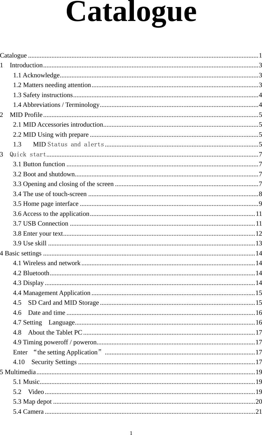     1Catalogue  Catalogue .......................................................................................................................................... 11  Introduction ................................................................................................................................. 31.1 Acknowledge ....................................................................................................................... 31.2 Matters needing attention .................................................................................................... 31.3 Safety instructions ............................................................................................................... 41.4 Abbreviations / Terminology ............................................................................................... 4 2  MID Profile ................................................................................................................................. 52.1 MID Accessories introduction ............................................................................................. 52.2 MID Using with prepare ..................................................................................................... 51.3MID Status and alerts ............................................................................................ 53  Quick start ............................................................................................................................... 73.1 Button function ................................................................................................................... 73.2 Boot and shutdown .............................................................................................................. 73.3 Opening and closing of the screen ...................................................................................... 73.4 The use of touch-screen ...................................................................................................... 83.5 Home page interface ........................................................................................................... 93.6 Access to the application ................................................................................................... 113.7 USB Connection ............................................................................................................... 113.8 Enter your text ................................................................................................................... 123.9 Use skill ............................................................................................................................ 134 Basic settings ............................................................................................................................... 144.1 Wireless and network ........................................................................................................ 144.2 Bluetooth ........................................................................................................................... 144.3 Display .............................................................................................................................. 144.4 Management Application .................................................................................................. 154.5    SD Card and MID Storage ............................................................................................. 154.6  Date and time ................................................................................................................. 164.7 Setting  Language ............................................................................................................ 164.8  About the Tablet PC ....................................................................................................... 174.9 Timing poweroff / poweron............................................................................................... 17Enter  “the setting Application” .......................................................................................... 174.10  Security Settings .......................................................................................................... 175 Multimedia ................................................................................................................................... 195.1 Music ................................................................................................................................. 195.2  Video .............................................................................................................................. 195.3 Map depot ......................................................................................................................... 205.4 Camera .............................................................................................................................. 21