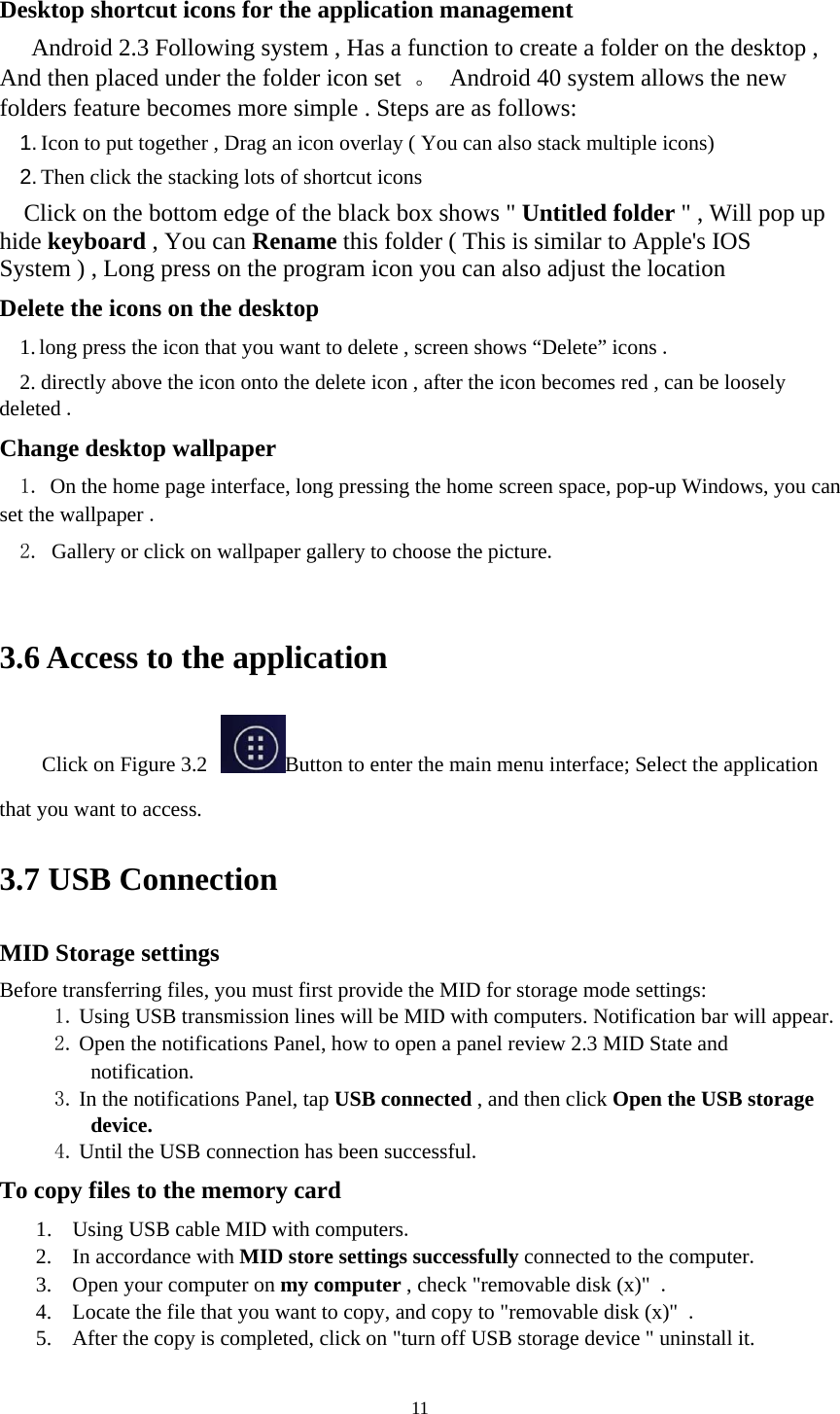     11 Desktop shortcut icons for the application management       Android 2.3 Following system , Has a function to create a folder on the desktop , And then placed under the folder icon set  。  Android 40 system allows the new folders feature becomes more simple . Steps are as follows: 1. Icon to put together , Drag an icon overlay ( You can also stack multiple icons) 2. Then click the stacking lots of shortcut icons   Click on the bottom edge of the black box shows &quot; Untitled folder &quot; , Will pop up hide keyboard , You can Rename this folder ( This is similar to Apple&apos;s IOS System ) , Long press on the program icon you can also adjust the location  Delete the icons on the desktop 1. long press the icon that you want to delete , screen shows “Delete” icons .  2. directly above the icon onto the delete icon , after the icon becomes red , can be loosely deleted .  Change desktop wallpaper 1. On the home page interface, long pressing the home screen space, pop-up Windows, you can set the wallpaper .  2. Gallery or click on wallpaper gallery to choose the picture.    3.6 Access to the application Click on Figure 3.2  Button to enter the main menu interface; Select the application that you want to access.   3.7 USB Connection MID Storage settings   Before transferring files, you must first provide the MID for storage mode settings: 1. Using USB transmission lines will be MID with computers. Notification bar will appear.  2. Open the notifications Panel, how to open a panel review 2.3 MID State and notification.  3. In the notifications Panel, tap USB connected , and then click Open the USB storage device.  4. Until the USB connection has been successful.   To copy files to the memory card 1. Using USB cable MID with computers. 2. In accordance with MID store settings successfully connected to the computer. 3. Open your computer on my computer , check &quot;removable disk (x)&quot; . 4. Locate the file that you want to copy, and copy to &quot;removable disk (x)&quot; . 5. After the copy is completed, click on &quot;turn off USB storage device &quot; uninstall it. 