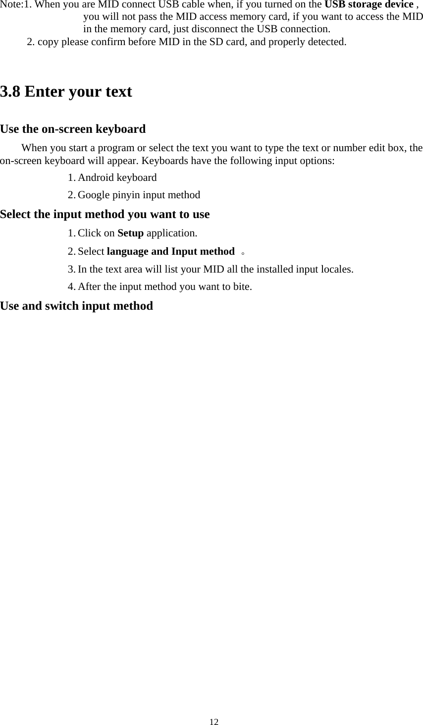     12  Note:1. When you are MID connect USB cable when, if you turned on the USB storage device , you will not pass the MID access memory card, if you want to access the MID in the memory card, just disconnect the USB connection. 2. copy please confirm before MID in the SD card, and properly detected.    3.8 Enter your text Use the on-screen keyboard When you start a program or select the text you want to type the text or number edit box, the on-screen keyboard will appear. Keyboards have the following input options: 1. Android keyboard 2. Google pinyin input method Select the input method you want to use 1. Click on Setup application.   2. Select language and Input method  。  3. In the text area will list your MID all the installed input locales.   4. After the input method you want to bite.   Use and switch input method 