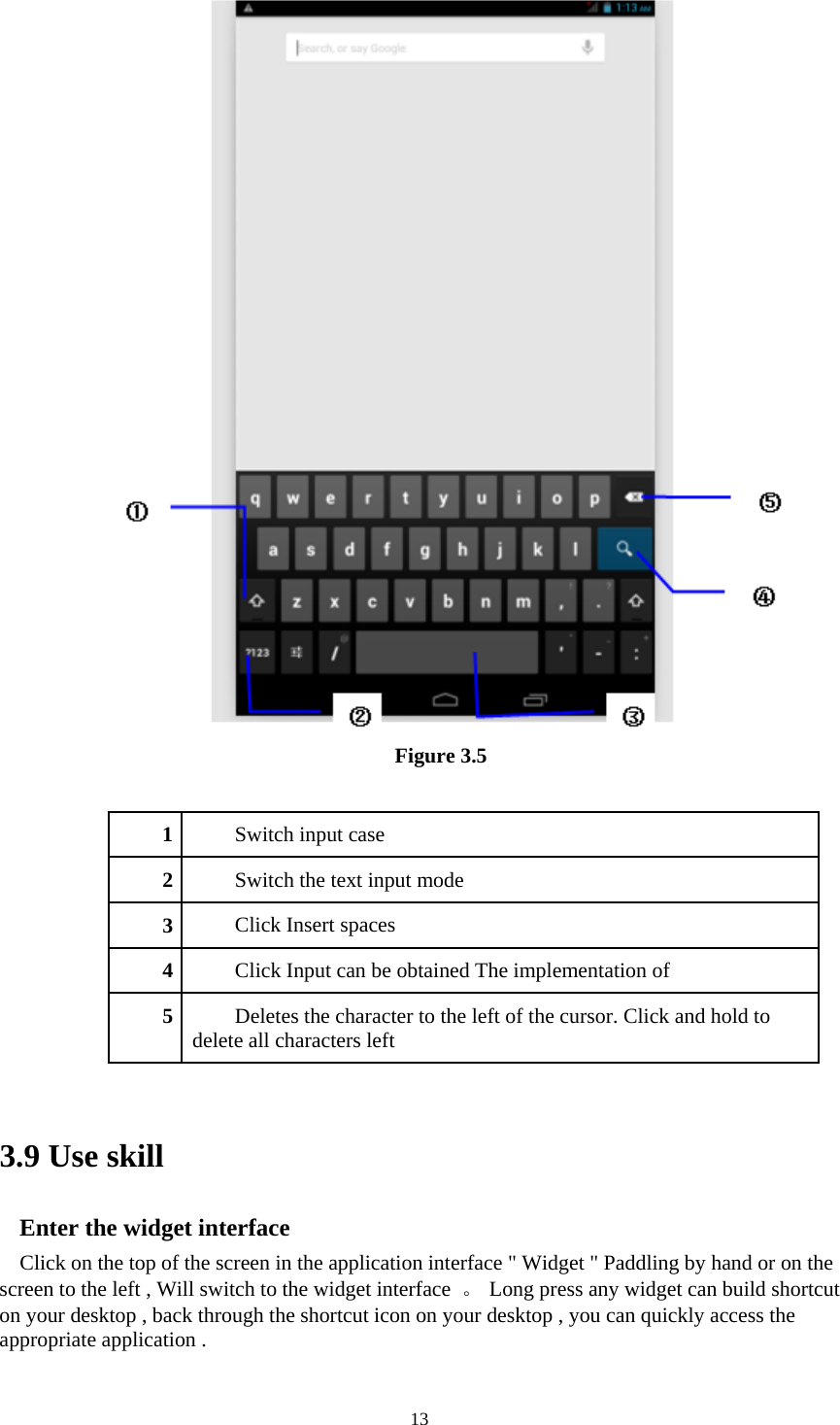     13 Figure 3.5   1Switch input case 2Switch the text input mode 3Click Insert spaces 4Click Input can be obtained The implementation of 5Deletes the character to the left of the cursor. Click and hold to delete all characters left   3.9 Use skill Enter the widget interface Click on the top of the screen in the application interface &quot; Widget &quot; Paddling by hand or on the screen to the left , Will switch to the widget interface  。  Long press any widget can build shortcut on your desktop , back through the shortcut icon on your desktop , you can quickly access the appropriate application .   