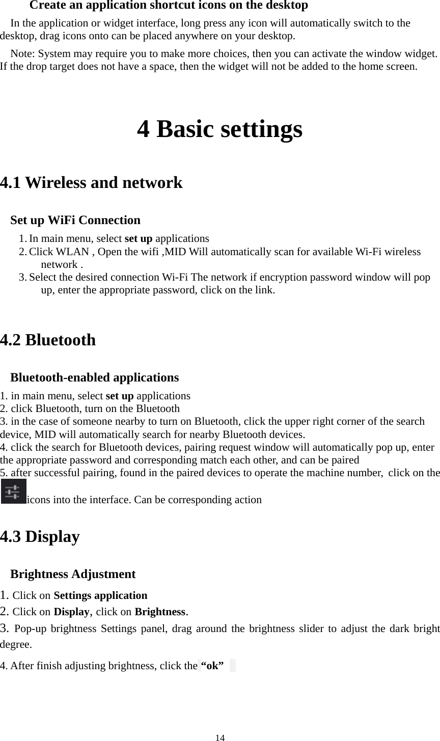     14     Create an application shortcut icons on the desktop In the application or widget interface, long press any icon will automatically switch to the desktop, drag icons onto can be placed anywhere on your desktop.   Note: System may require you to make more choices, then you can activate the window widget. If the drop target does not have a space, then the widget will not be added to the home screen.    4 Basic settings 4.1 Wireless and network Set up WiFi Connection   1. In main menu, select set up applications 2. Click WLAN , Open the wifi ,MID Will automatically scan for available Wi-Fi wireless network .   3. Select the desired connection Wi-Fi The network if encryption password window will pop up, enter the appropriate password, click on the link.     4.2 Bluetooth Bluetooth-enabled applications 1. in main menu, select set up applications 2. click Bluetooth, turn on the Bluetooth 3. in the case of someone nearby to turn on Bluetooth, click the upper right corner of the search device, MID will automatically search for nearby Bluetooth devices.  4. click the search for Bluetooth devices, pairing request window will automatically pop up, enter the appropriate password and corresponding match each other, and can be paired 5. after successful pairing, found in the paired devices to operate the machine number, click on theicons into the interface. Can be corresponding action 4.3 Display Brightness Adjustment 1. Click on Settings application 2. Click on Display, click on Brightness. 3. Pop-up brightness Settings panel, drag around the brightness slider to adjust the dark bright degree.  4. After finish adjusting brightness, click the “ok”      