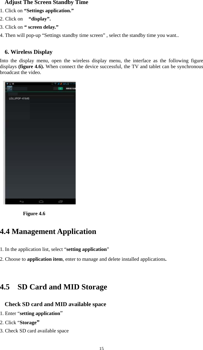     15Adjust The Screen Standby Time 1. Click on “Settings application.” 2. Click on  “display”. 3. Click on “ screen delay.” 4. Then will pop-up “Settings standby time screen” , select the standby time you want..  6. Wireless Display Into the display menu, open the wireless display menu, the interface as the following figure displays (figure 4.6). When connect the device successful, the TV and tablet can be synchronous broadcast the video.            Figure 4.6 4.4 Management Application     1. In the application list, select “setting application” 2. Choose to application item, enter to manage and delete installed applications.  4.5    SD Card and MID Storage Check SD card and MID available space 1. Enter “setting application” 2. Click “Storage” 3. Check SD card available space 