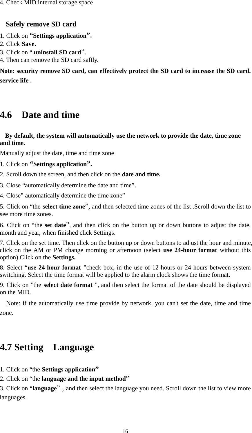     164. Check MID internal storage space  Safely remove SD card 1. Click on “Settings application”. 2. Click Save. 3. Click on “ uninstall SD card”. 4. Then can remove the SD card saftly. Note: security remove SD card, can effectively protect the SD card to increase the SD card. service life .  4.6  Date and time By default, the system will automatically use the network to provide the date, time zone and time. Manually adjust the date, time and time zone 1. Click on “Settings application”. 2. Scroll down the screen, and then click on the date and time. 3. Close “automatically determine the date and time”. 4. Close” automatically determine the time zone” 5. Click on “the select time zone”, and then selected time zones of the list .Scroll down the list to see more time zones. 6. Click on “the set date”, and then click on the button up or down buttons to adjust the date, month and year, when finished click Settings. 7. Click on the set time. Then click on the button up or down buttons to adjust the hour and minute, click on the AM or PM change morning or afternoon (select use 24-hour format without this option).Click on the Settings. 8. Select “use 24-hour format ”check box, in the use of 12 hours or 24 hours between system switching. Select the time format will be applied to the alarm clock shows the time format. 9. Click on ”the select date format ”, and then select the format of the date should be displayed on the MID. Note: if the automatically use time provide by network, you can&apos;t set the date, time and time zone.  4.7 Setting  Language 1. Click on “the Settings application” 2. Click on “the language and the input method” 3. Click on “language” , and then select the language you need. Scroll down the list to view more languages.  