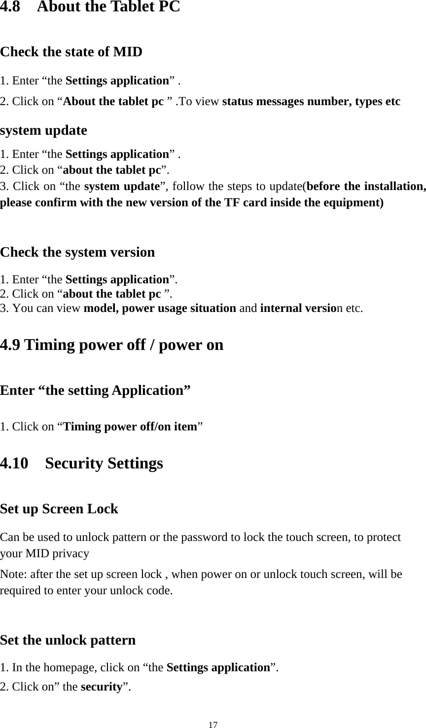     174.8  About the Tablet PC Check the state of MID 1. Enter “the Settings application” . 2. Click on “About the tablet pc ” .To view status messages number, types etc system update 1. Enter “the Settings application” . 2. Click on “about the tablet pc”. 3. Click on “the system update”, follow the steps to update(before the installation, please confirm with the new version of the TF card inside the equipment)  Check the system version 1. Enter “the Settings application”. 2. Click on “about the tablet pc ”. 3. You can view model, power usage situation and internal version etc. 4.9 Timing power off / power on Enter “the setting Application” 1. Click on “Timing power off/on item” 4.10  Security Settings Set up Screen Lock Can be used to unlock pattern or the password to lock the touch screen, to protect your MID privacy Note: after the set up screen lock , when power on or unlock touch screen, will be required to enter your unlock code.  Set the unlock pattern 1. In the homepage, click on “the Settings application”. 2. Click on” the security”. 