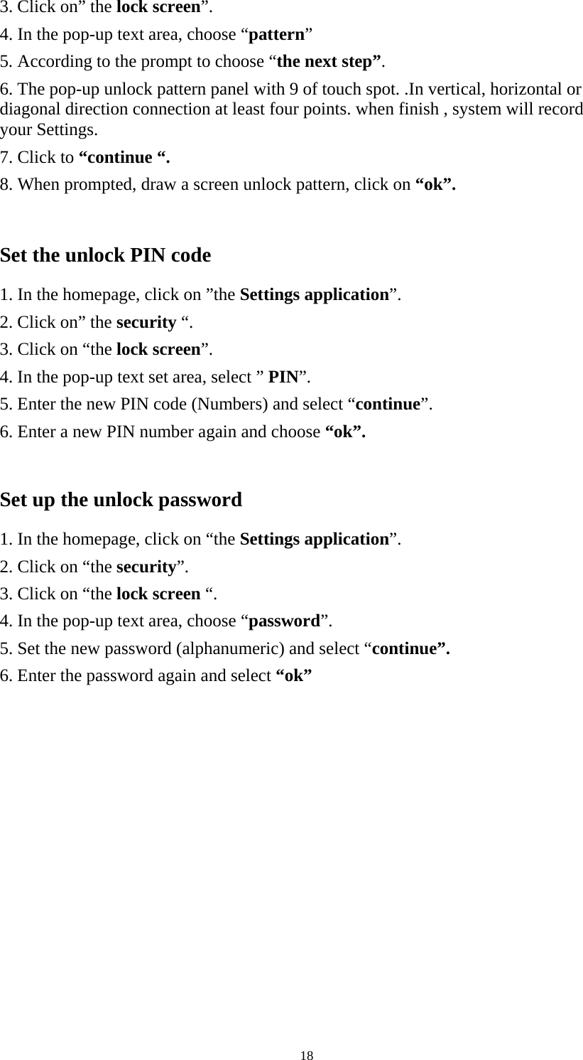     183. Click on” the lock screen”. 4. In the pop-up text area, choose “pattern” 5. According to the prompt to choose “the next step”. 6. The pop-up unlock pattern panel with 9 of touch spot. .In vertical, horizontal or diagonal direction connection at least four points. when finish , system will record your Settings. 7. Click to “continue “. 8. When prompted, draw a screen unlock pattern, click on “ok”.         Set the unlock PIN code 1. In the homepage, click on ”the Settings application”. 2. Click on” the security “. 3. Click on “the lock screen”. 4. In the pop-up text set area, select ” PIN”. 5. Enter the new PIN code (Numbers) and select “continue”. 6. Enter a new PIN number again and choose “ok”.  Set up the unlock password 1. In the homepage, click on “the Settings application”. 2. Click on “the security”. 3. Click on “the lock screen “. 4. In the pop-up text area, choose “password”. 5. Set the new password (alphanumeric) and select “continue”. 6. Enter the password again and select “ok”    