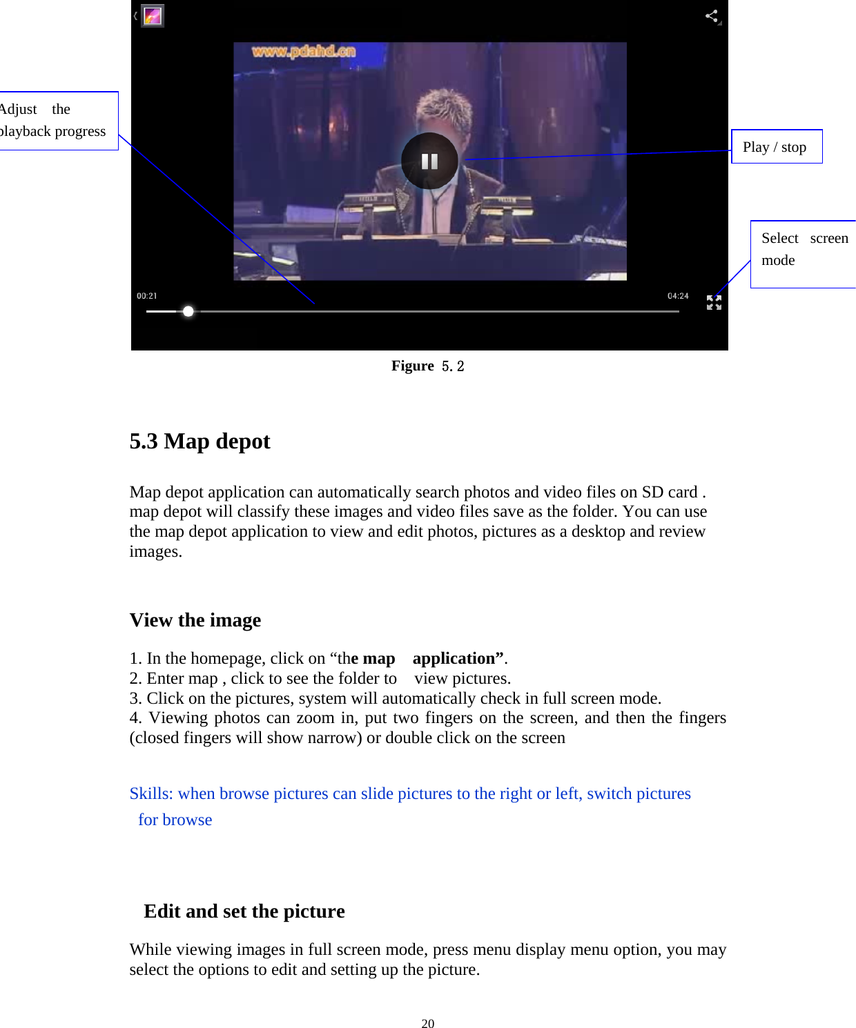     20 Figure 5.2  5.3 Map depot Map depot application can automatically search photos and video files on SD card . map depot will classify these images and video files save as the folder. You can use the map depot application to view and edit photos, pictures as a desktop and review images.  View the image   1. In the homepage, click on “the map  application”. 2. Enter map , click to see the folder to    view pictures. 3. Click on the pictures, system will automatically check in full screen mode. 4. Viewing photos can zoom in, put two fingers on the screen, and then the fingers (closed fingers will show narrow) or double click on the screen  Skills: when browse pictures can slide pictures to the right or left, switch pictures  for browse          Edit and set the picture While viewing images in full screen mode, press menu display menu option, you may select the options to edit and setting up the picture. Select screen mode Adjust  the playback progress  Play / stop 