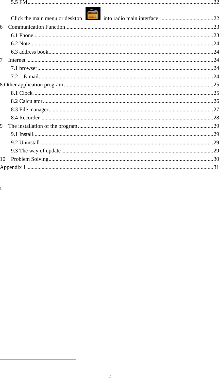     25.5 FM ..................................................................................................................................... 22Click the main menu or desktop    into radio main interface: ...................................... 226  Communication Function .......................................................................................................... 236.1 Phone ................................................................................................................................. 236.2 Note ................................................................................................................................... 246.3 address book ...................................................................................................................... 247  Internet ...................................................................................................................................... 247.1 browser .............................................................................................................................. 247.2  E-mail ............................................................................................................................. 248 Other application program ........................................................................................................... 258.1 Clock ................................................................................................................................. 258.2 Calculator .......................................................................................................................... 268.3 File manager ...................................................................................................................... 278.4 Recorder ............................................................................................................................ 289    The installation of the program ................................................................................................. 299.1 Install ................................................................................................................................. 299.2 Uninstall ............................................................................................................................ 299.3 The way of update ............................................................................................................. 2910  Problem Solving ...................................................................................................................... 30Appendix 1 ...................................................................................................................................... 311                                                                      