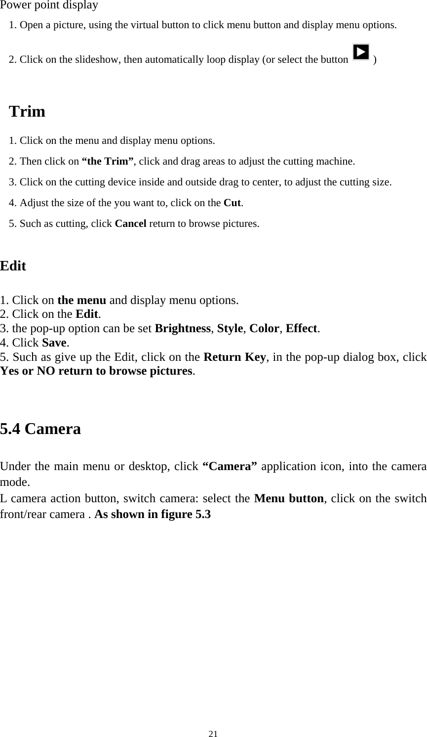     21Power point display 1. Open a picture, using the virtual button to click menu button and display menu options. 2. Click on the slideshow, then automatically loop display (or select the button )  Trim 1. Click on the menu and display menu options. 2. Then click on “the Trim”, click and drag areas to adjust the cutting machine. 3. Click on the cutting device inside and outside drag to center, to adjust the cutting size. 4. Adjust the size of the you want to, click on the Cut. 5. Such as cutting, click Cancel return to browse pictures.  Edit  1. Click on the menu and display menu options. 2. Click on the Edit. 3. the pop-up option can be set Brightness, Style, Color, Effect. 4. Click Save. 5. Such as give up the Edit, click on the Return Key, in the pop-up dialog box, click Yes or NO return to browse pictures.  5.4 Camera Under the main menu or desktop, click “Camera” application icon, into the camera mode. L camera action button, switch camera: select the Menu button, click on the switch front/rear camera . As shown in figure 5.3   