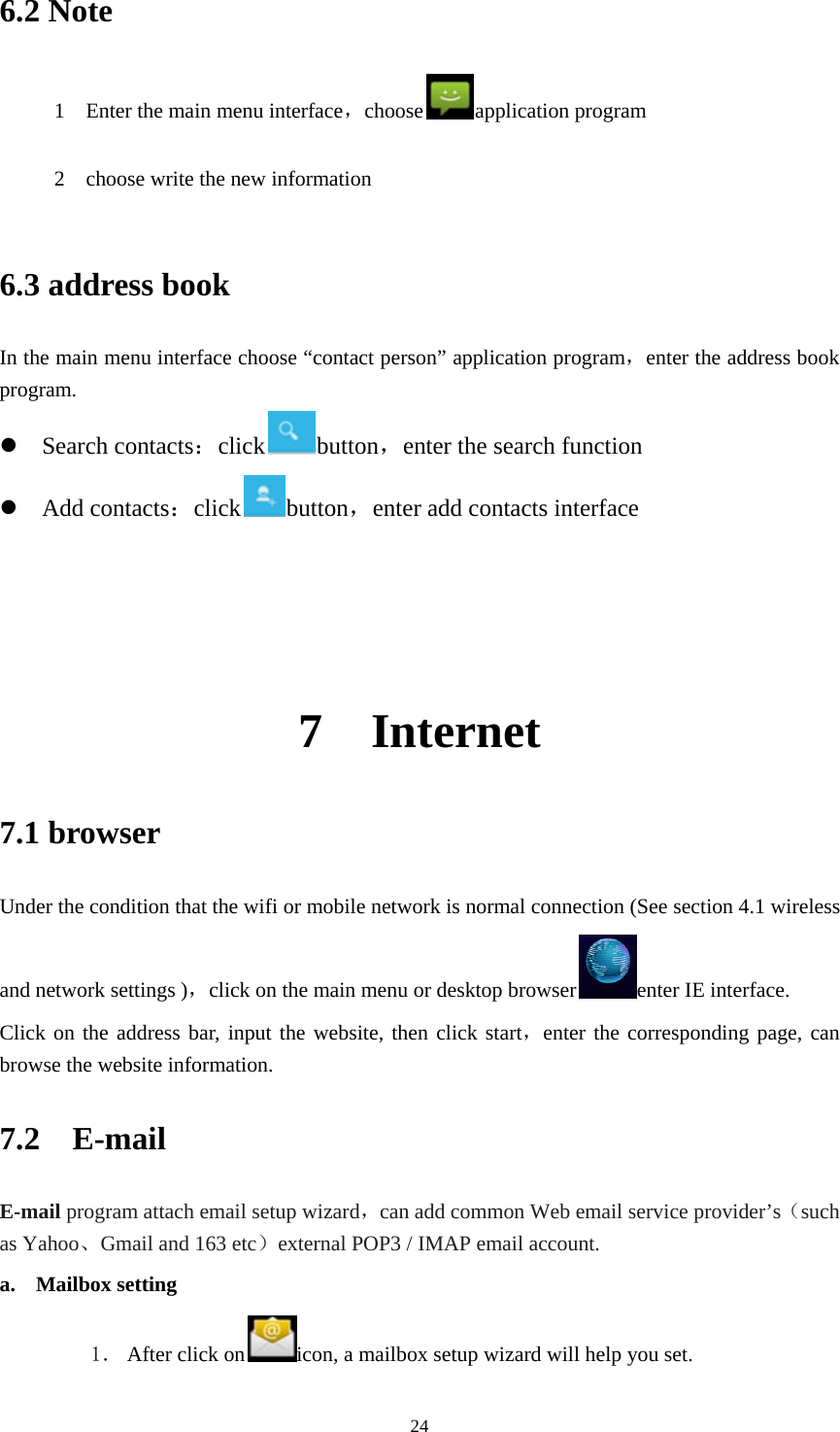     246.2 Note 1    Enter the main menu interface，choose application program       2    choose write the new information    6.3 address book   In the main menu interface choose “contact person” application program，enter the address book program.  Search contacts：click button，enter the search function  Add contacts：click button，enter add contacts interface     7  Internet  7.1 browser Under the condition that the wifi or mobile network is normal connection (See section 4.1 wireless and network settings )，click on the main menu or desktop browser enter IE interface.   Click on the address bar, input the website, then click start，enter the corresponding page, can browse the website information.   7.2  E-mail E-mail program attach email setup wizard，can add common Web email service provider’s（such as Yahoo、Gmail and 163 etc）external POP3 / IMAP email account.   a. Mailbox setting 1． After click on icon, a mailbox setup wizard will help you set. 