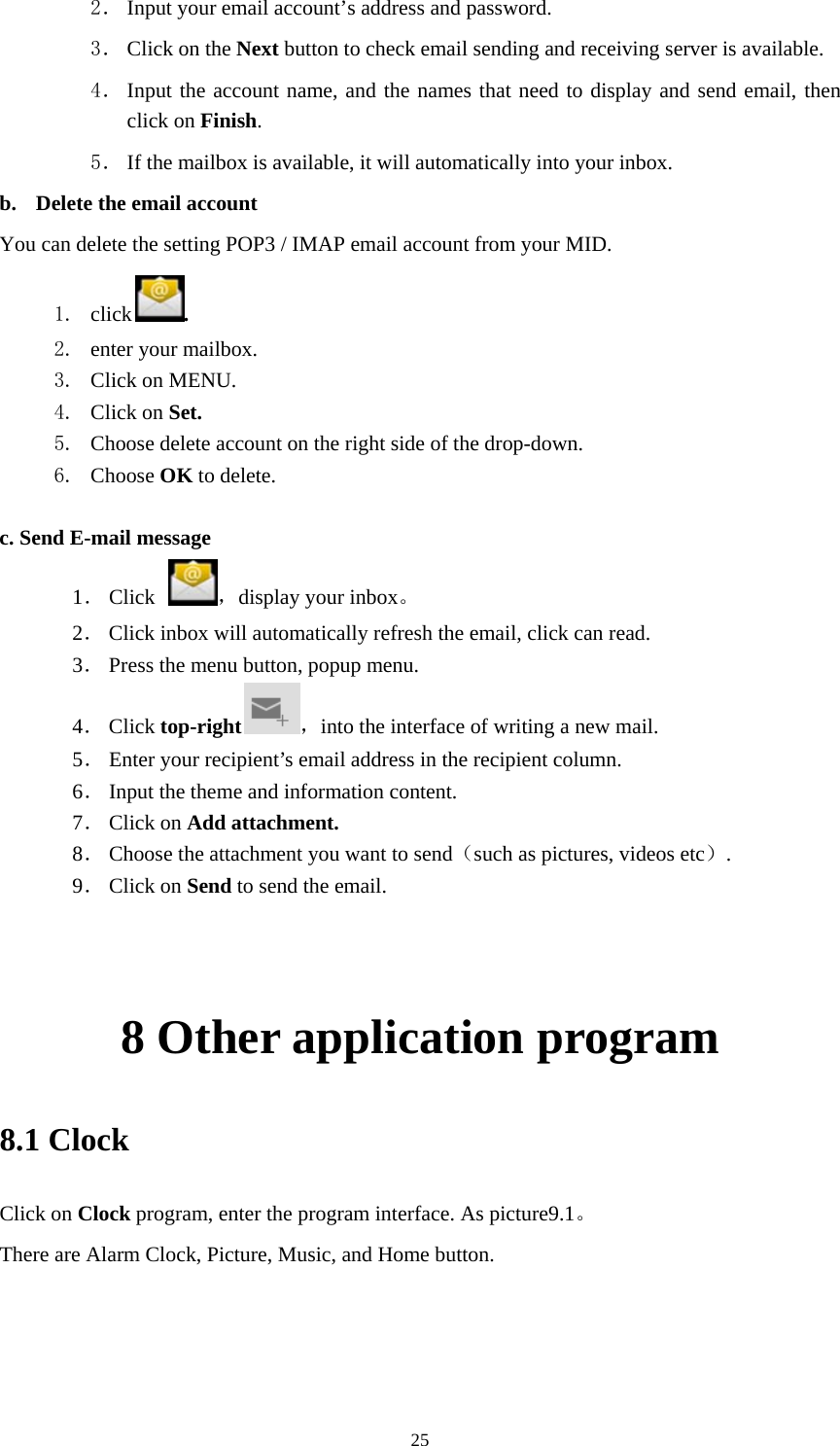     252． Input your email account’s address and password. 3． Click on the Next button to check email sending and receiving server is available. 4． Input the account name, and the names that need to display and send email, then click on Finish. 5． If the mailbox is available, it will automatically into your inbox.   b. Delete the email account You can delete the setting POP3 / IMAP email account from your MID. 1. click . 2. enter your mailbox. 3. Click on MENU. 4. Click on Set. 5. Choose delete account on the right side of the drop-down. 6. Choose OK to delete.  c. Send E-mail message 1． Click  ，display your inbox。 2． Click inbox will automatically refresh the email, click can read. 3． Press the menu button, popup menu. 4． Click top-right ，into the interface of writing a new mail. 5． Enter your recipient’s email address in the recipient column. 6． Input the theme and information content. 7． Click on Add attachment. 8． Choose the attachment you want to send（such as pictures, videos etc）. 9． Click on Send to send the email.   8 Other application program 8.1 Clock Click on Clock program, enter the program interface. As picture9.1。 There are Alarm Clock, Picture, Music, and Home button. 