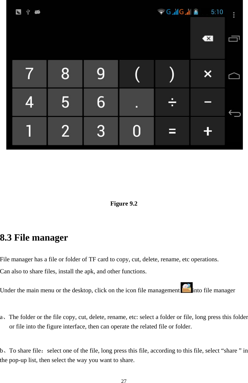     27 Figure 9.2  8.3 File manager File manager has a file or folder of TF card to copy, cut, delete, rename, etc operations.   Can also to share files, install the apk, and other functions. Under the main menu or the desktop, click on the icon file management into file manager  a、The folder or the file copy, cut, delete, rename, etc: select a folder or file, long press this folder or file into the figure interface, then can operate the related file or folder.  b、To share file：select one of the file, long press this file, according to this file, select “share ” in the pop-up list, then select the way you want to share. 